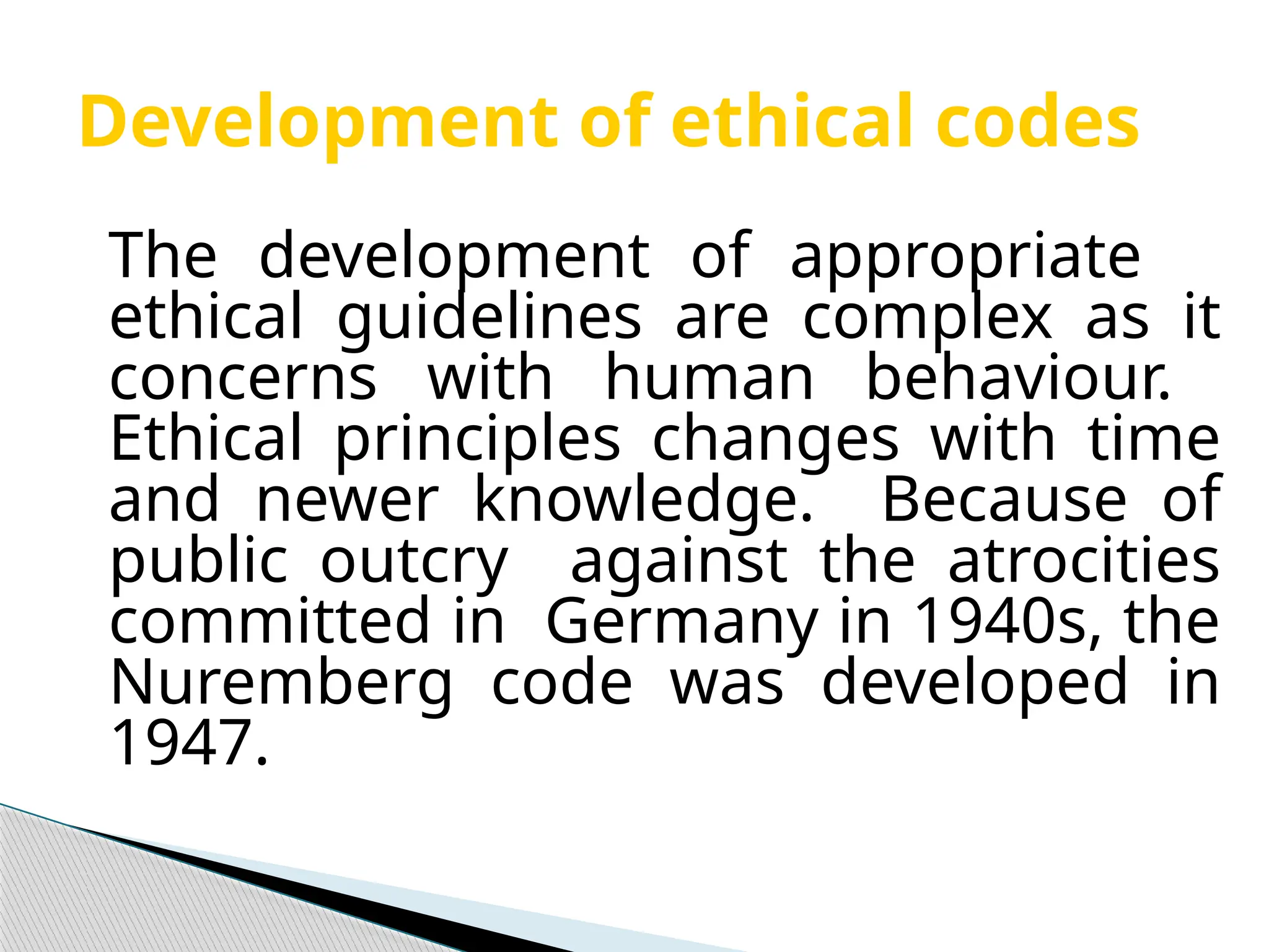 Development of ethical codes
The development of appropriate
ethical guidelines are complex as it
concerns with human behaviour.
Ethical principles changes with time
and newer knowledge. Because of
public outcry against the atrocities
committed in Germany in 1940s, the
Nuremberg code was developed in
1947.
 