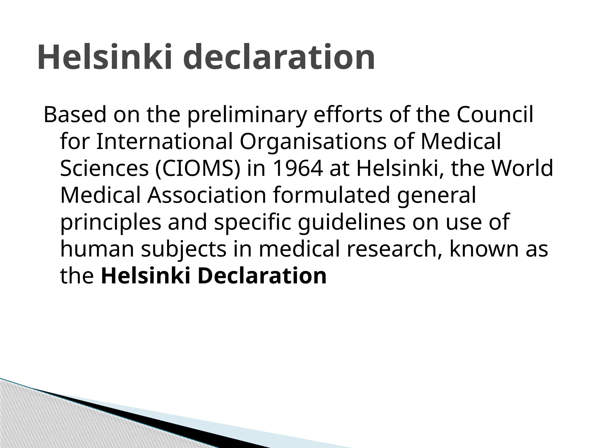 Based on the preliminary efforts of the Council
for International Organisations of Medical
Sciences (CIOMS) in 1964 at Helsinki, the World
Medical Association formulated general
principles and specific guidelines on use of
human subjects in medical research, known as
the Helsinki Declaration
Helsinki declaration
 