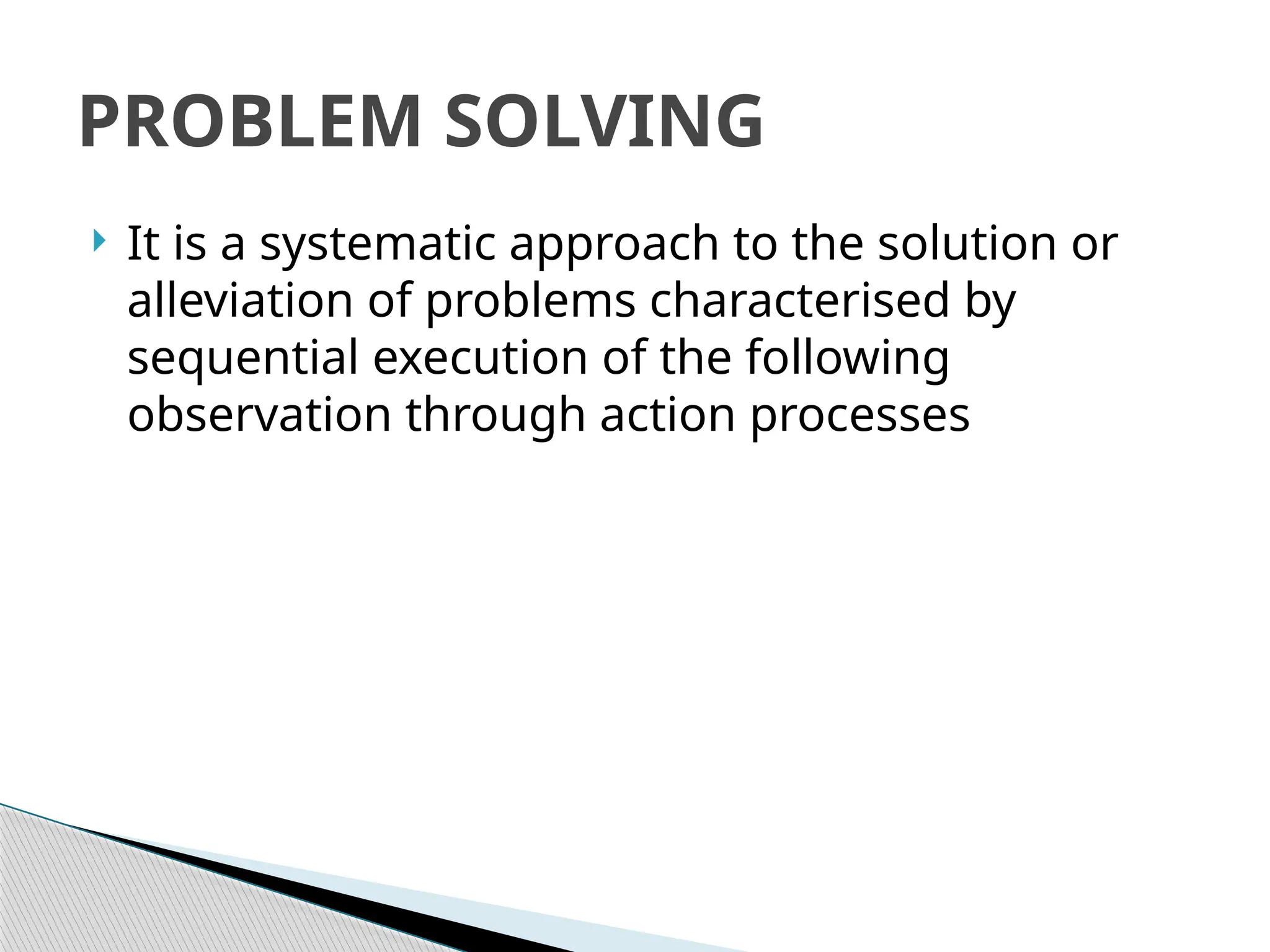  It is a systematic approach to the solution or
alleviation of problems characterised by
sequential execution of the following
observation through action processes
PROBLEM SOLVING
 