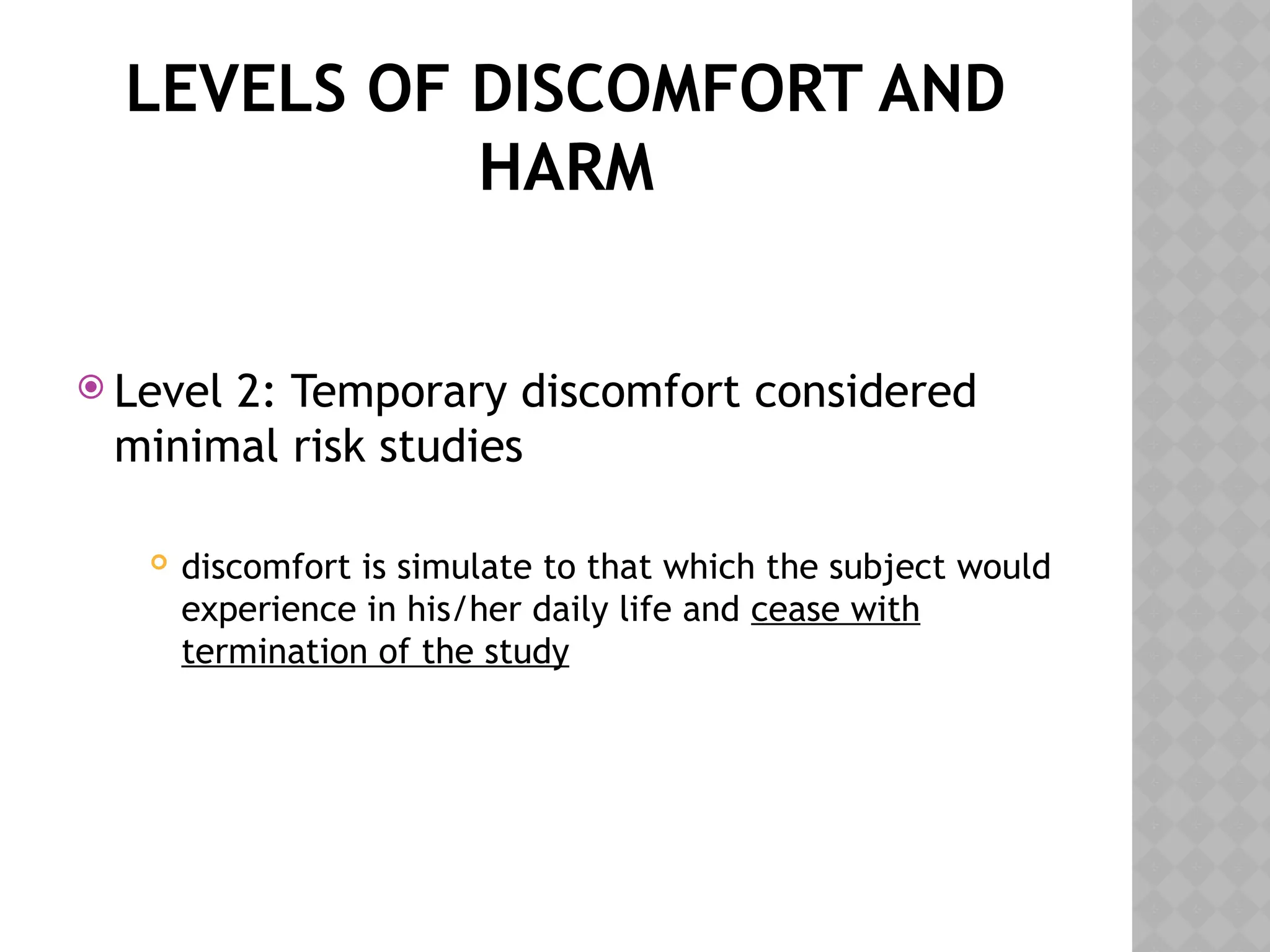 LEVELS OF DISCOMFORT AND
HARM
 Level 2: Temporary discomfort considered
minimal risk studies
 discomfort is simulate to that which the subject would
experience in his/her daily life and cease with
termination of the study
 