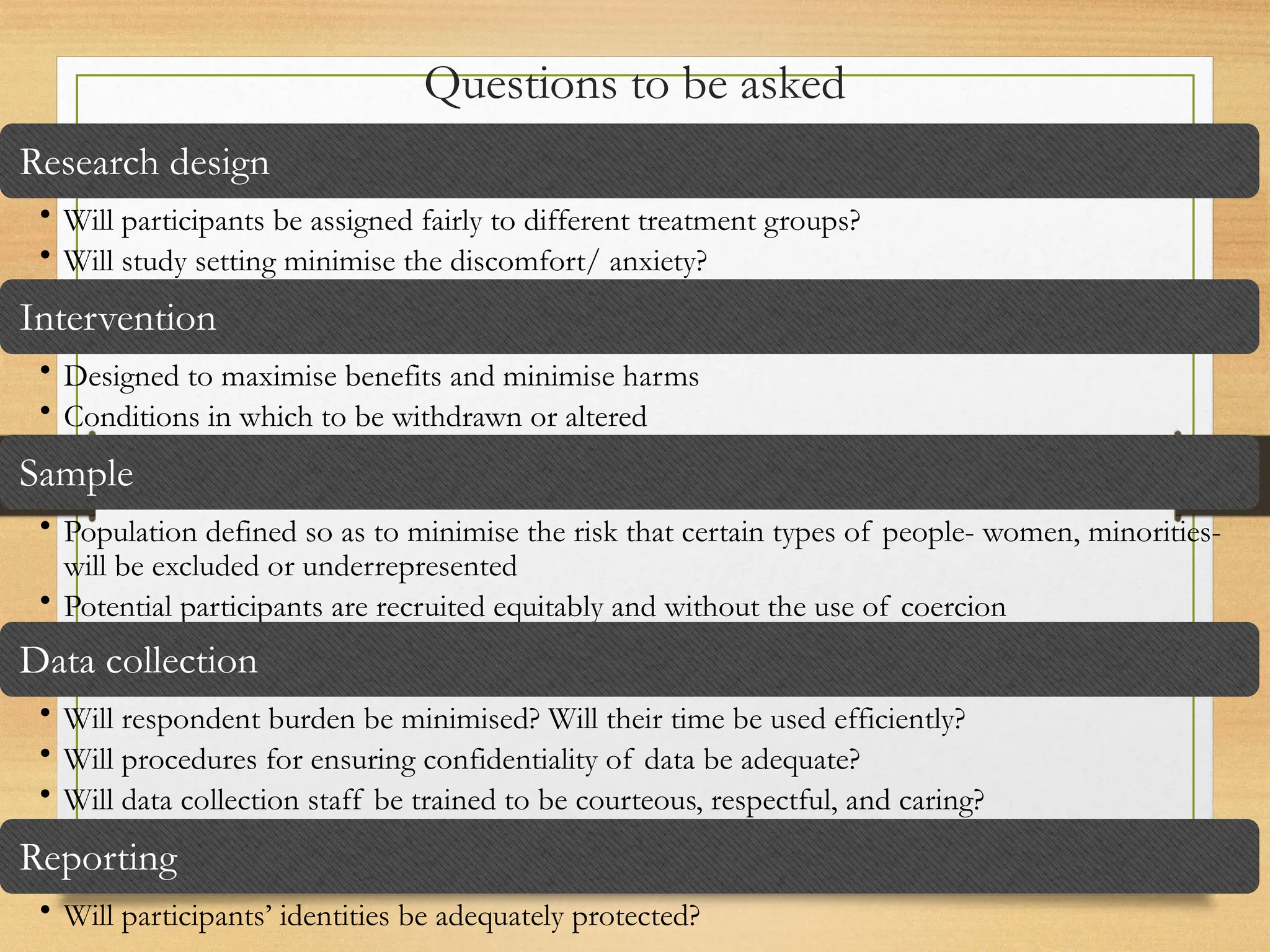 Questions to be asked
Research design
• Will participants be assigned fairly to different treatment groups?
• Will study setting minimise the discomfort/ anxiety?
Intervention
• Designed to maximise benefits and minimise harms
• Conditions in which to be withdrawn or altered
Sample
• Population defined so as to minimise the risk that certain types of people- women, minorities-
will be excluded or underrepresented
• Potential participants are recruited equitably and without the use of coercion
Data collection
• Will respondent burden be minimised? Will their time be used efficiently?
• Will procedures for ensuring confidentiality of data be adequate?
• Will data collection staff be trained to be courteous, respectful, and caring?
Reporting
• Will participants’ identities be adequately protected?
 
