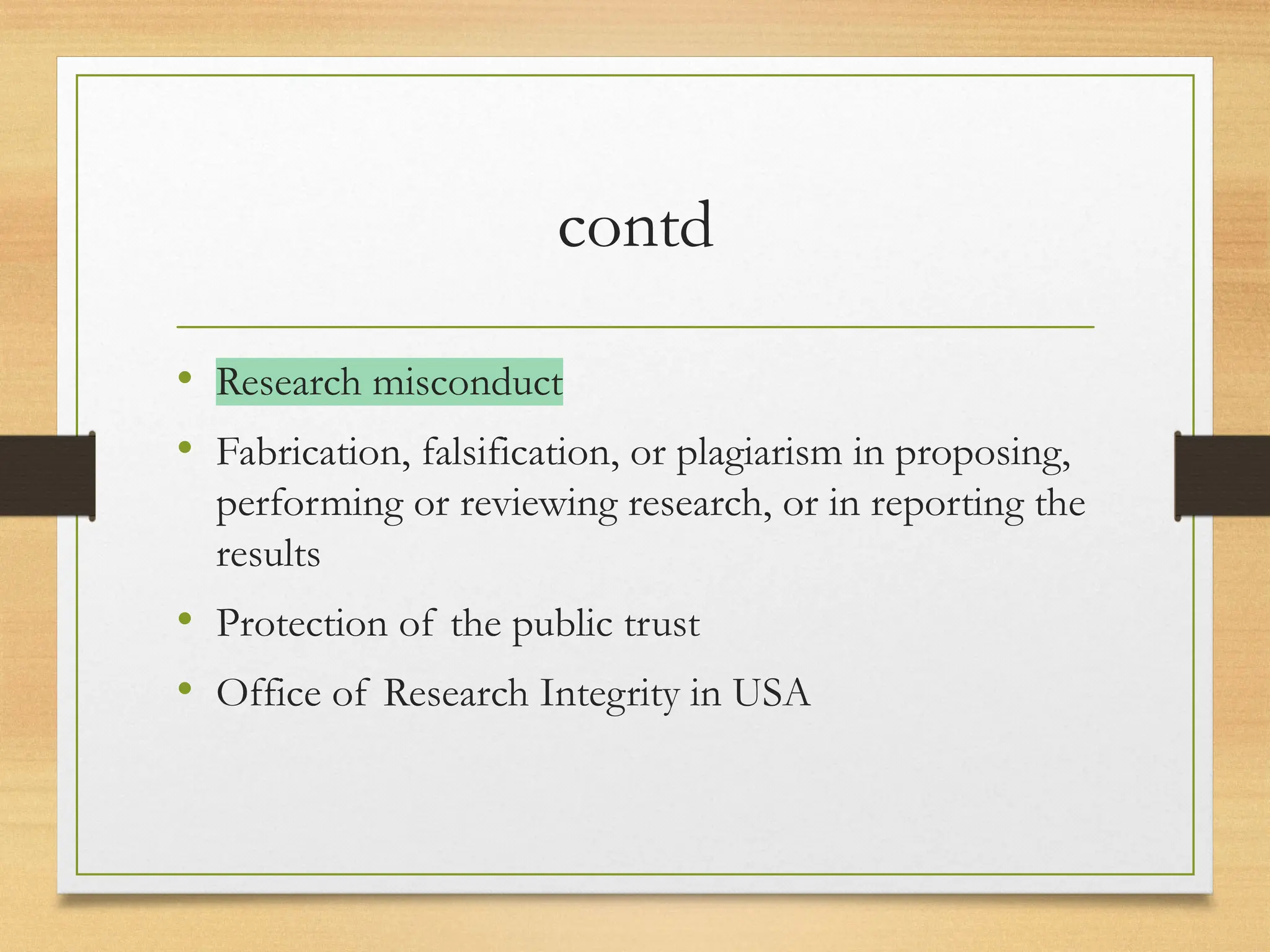 contd
• Research misconduct
• Fabrication, falsification, or plagiarism in proposing,
performing or reviewing research, or in reporting the
results
• Protection of the public trust
• Office of Research Integrity in USA
 