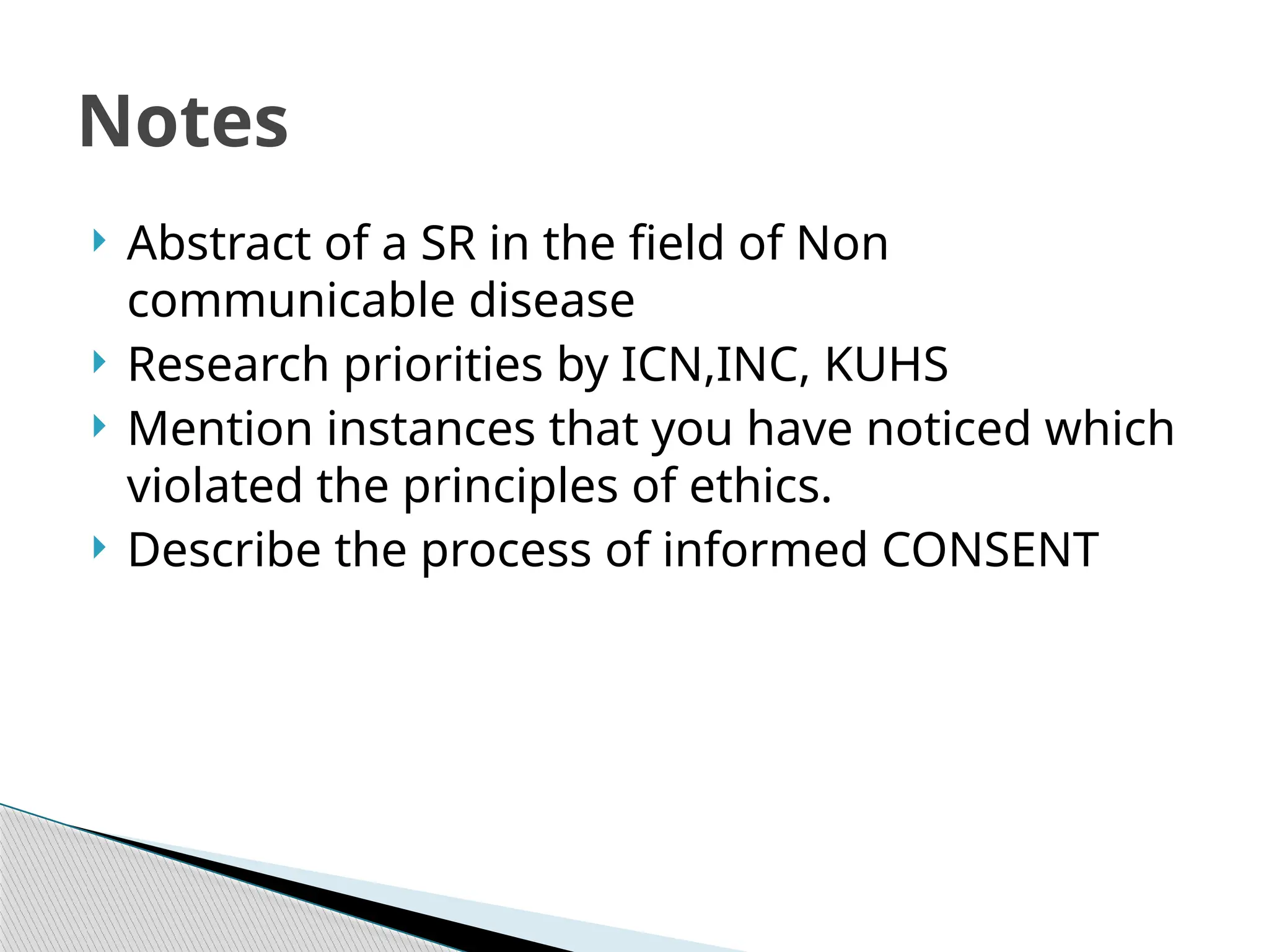  Abstract of a SR in the field of Non
communicable disease
 Research priorities by ICN,INC, KUHS
 Mention instances that you have noticed which
violated the principles of ethics.
 Describe the process of informed CONSENT
Notes
 