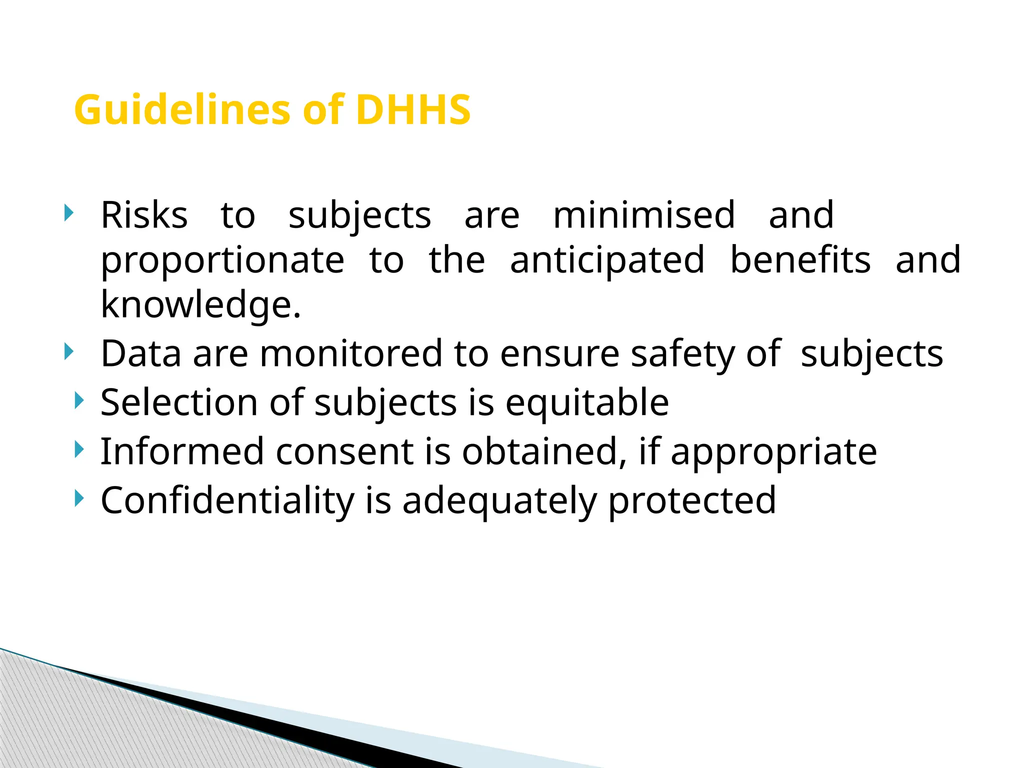 Guidelines of DHHS
 Risks to subjects are minimised and
proportionate to the anticipated benefits and
knowledge.
 Data are monitored to ensure safety of subjects
 Selection of subjects is equitable
 Informed consent is obtained, if appropriate
 Confidentiality is adequately protected
 