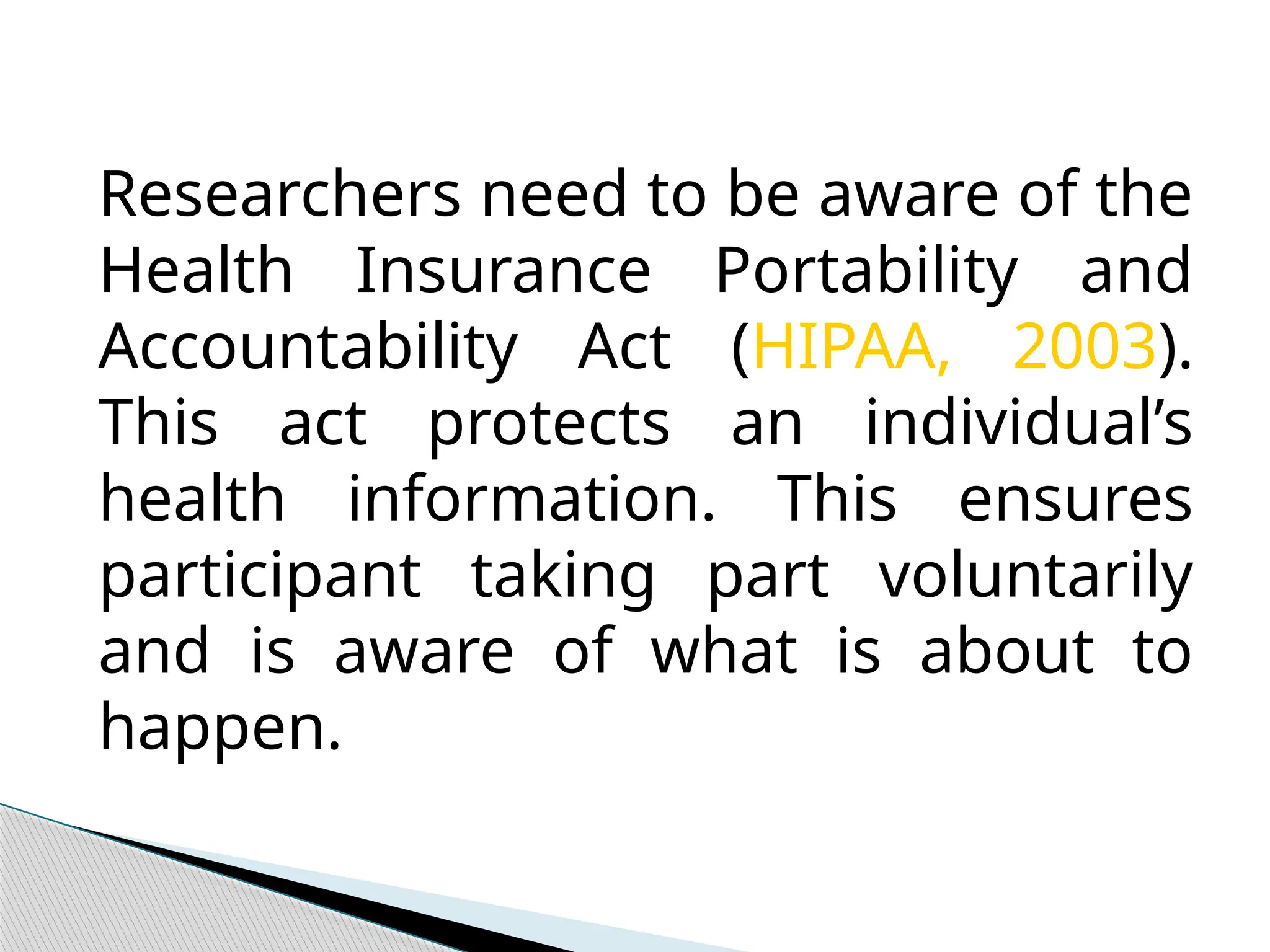 Researchers need to be aware of the
Health Insurance Portability and
Accountability Act (HIPAA, 2003).
This act protects an individual’s
health information. This ensures
participant taking part voluntarily
and is aware of what is about to
happen.
 