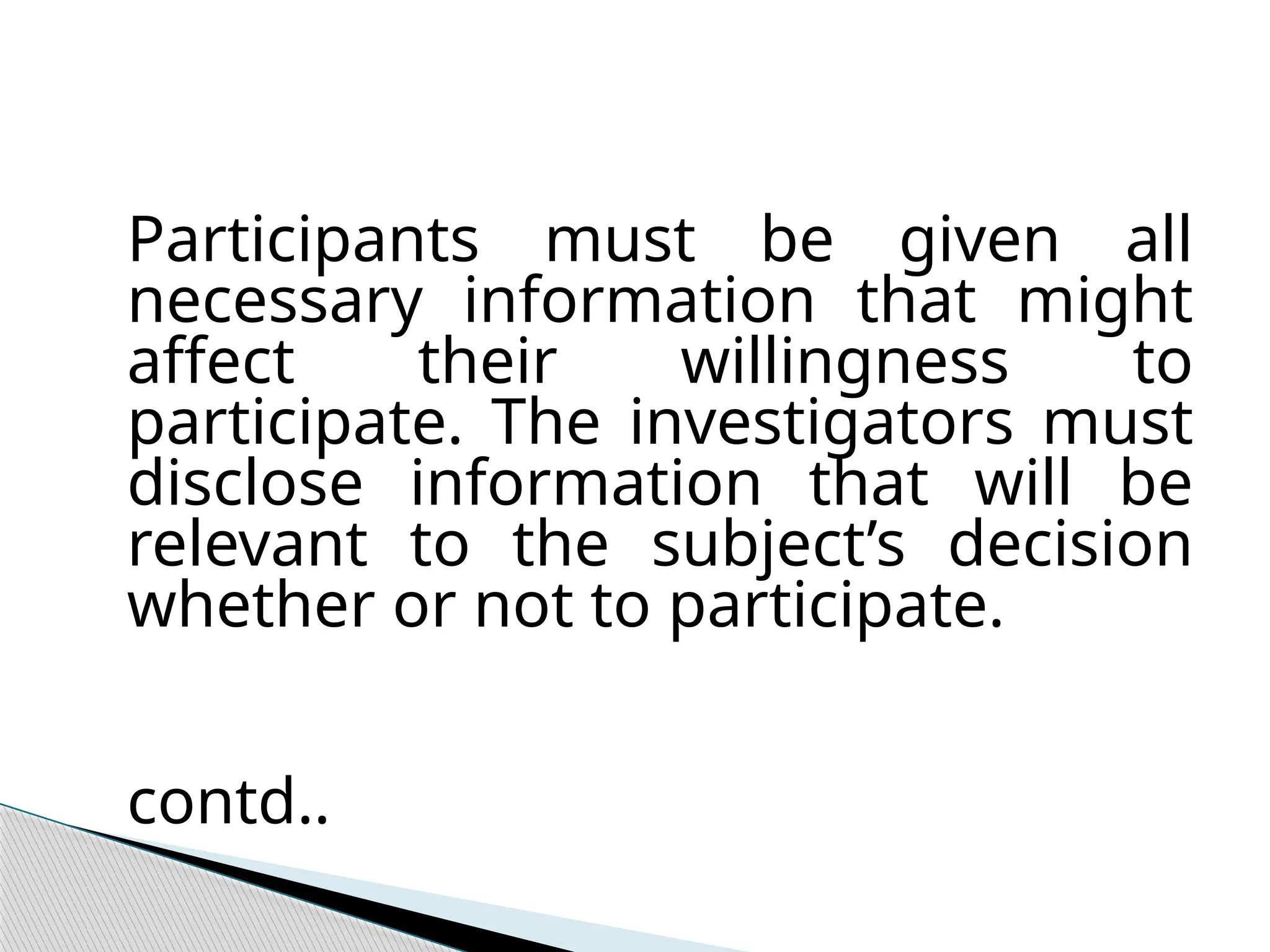 Participants must be given all
necessary information that might
affect their willingness to
participate. The investigators must
disclose information that will be
relevant to the subject’s decision
whether or not to participate.
contd..
 