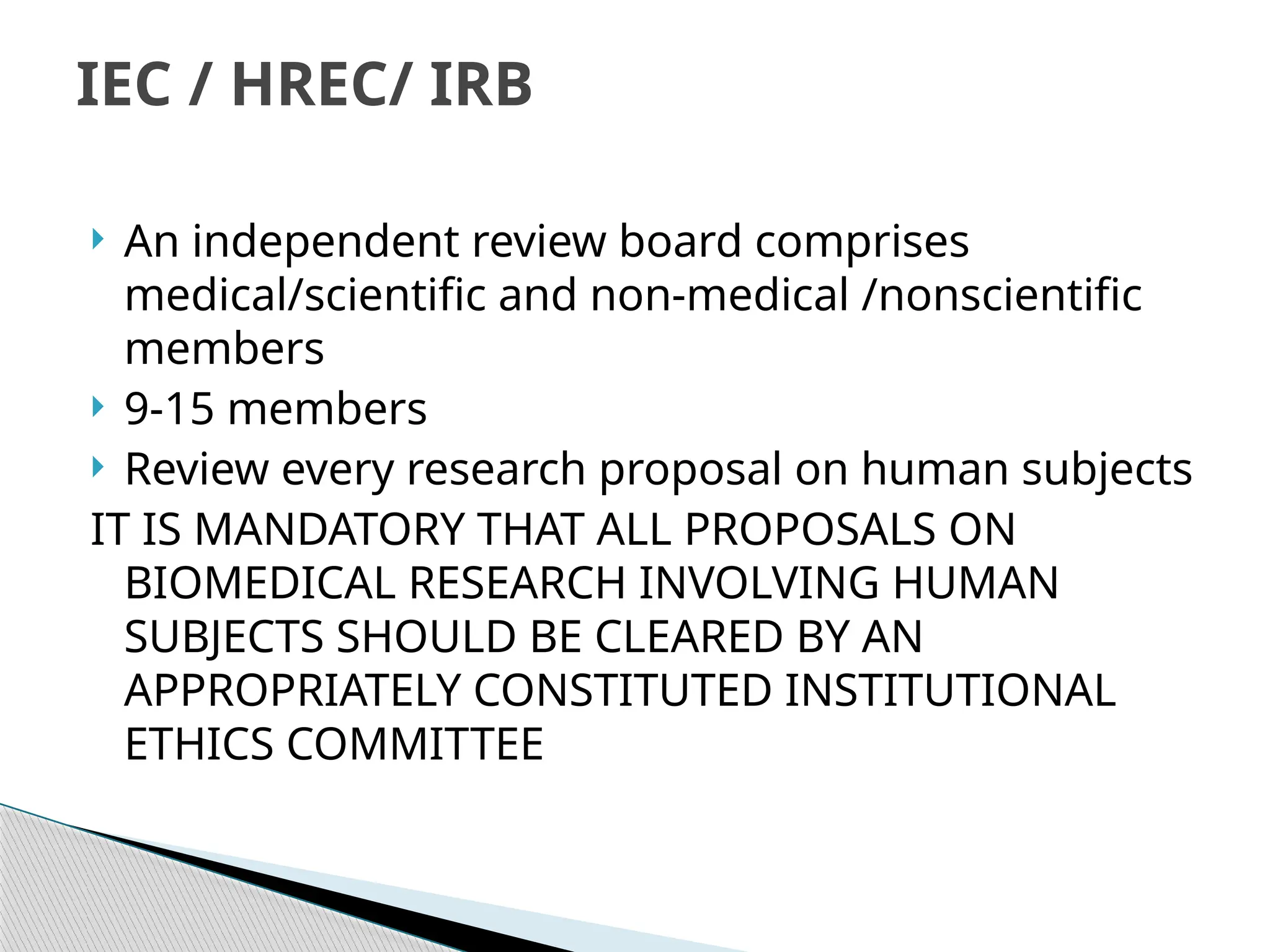  An independent review board comprises
medical/scientific and non‐medical /nonscientific
members
 9‐15 members
 Review every research proposal on human subjects
IT IS MANDATORY THAT ALL PROPOSALS ON
BIOMEDICAL RESEARCH INVOLVING HUMAN
SUBJECTS SHOULD BE CLEARED BY AN
APPROPRIATELY CONSTITUTED INSTITUTIONAL
ETHICS COMMITTEE
IEC / HREC/ IRB
 