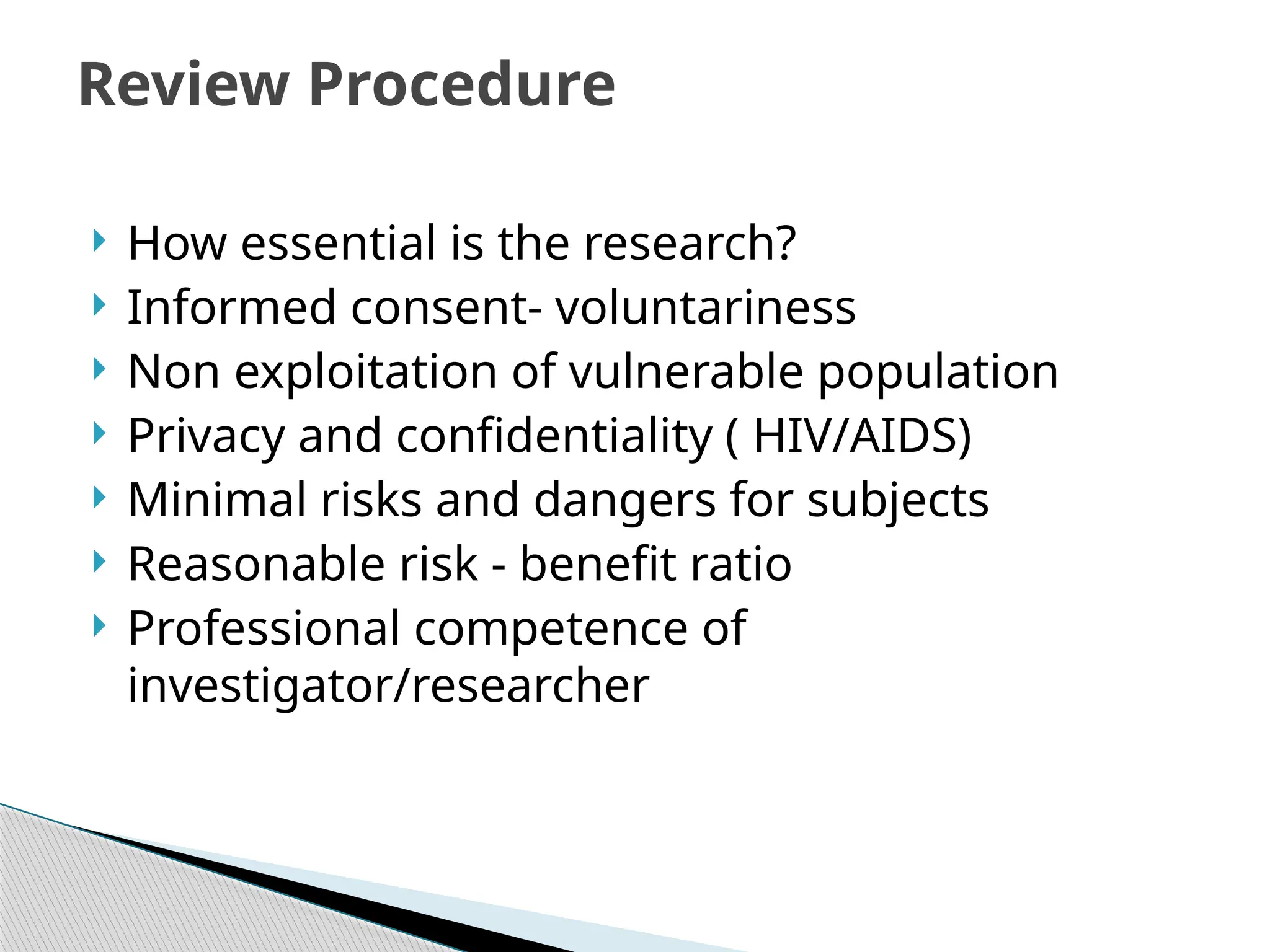  How essential is the research?
 Informed consent‐ voluntariness
 Non exploitation of vulnerable population
 Privacy and confidentiality ( HIV/AIDS)
 Minimal risks and dangers for subjects
 Reasonable risk ‐ benefit ratio
 Professional competence of
investigator/researcher
Review Procedure
 