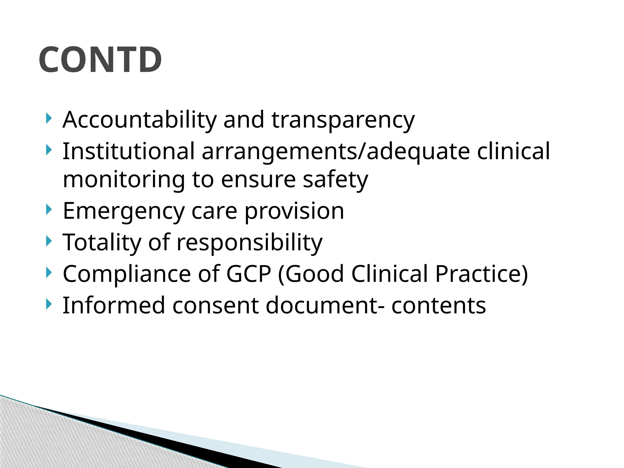  Accountability and transparency
 Institutional arrangements/adequate clinical
monitoring to ensure safety
 Emergency care provision
 Totality of responsibility
 Compliance of GCP (Good Clinical Practice)
 Informed consent document‐ contents
CONTD
 