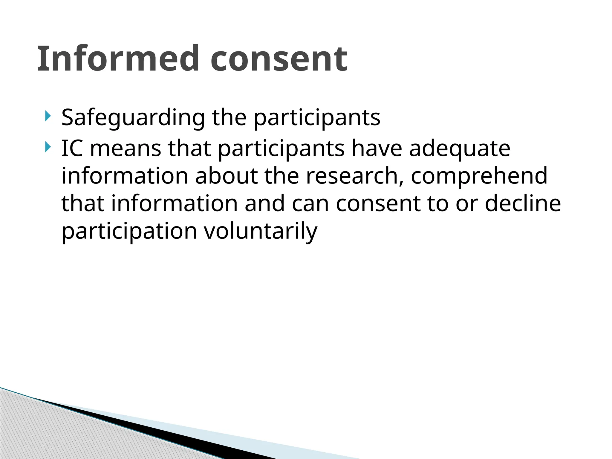  Safeguarding the participants
 IC means that participants have adequate
information about the research, comprehend
that information and can consent to or decline
participation voluntarily
Informed consent
 
