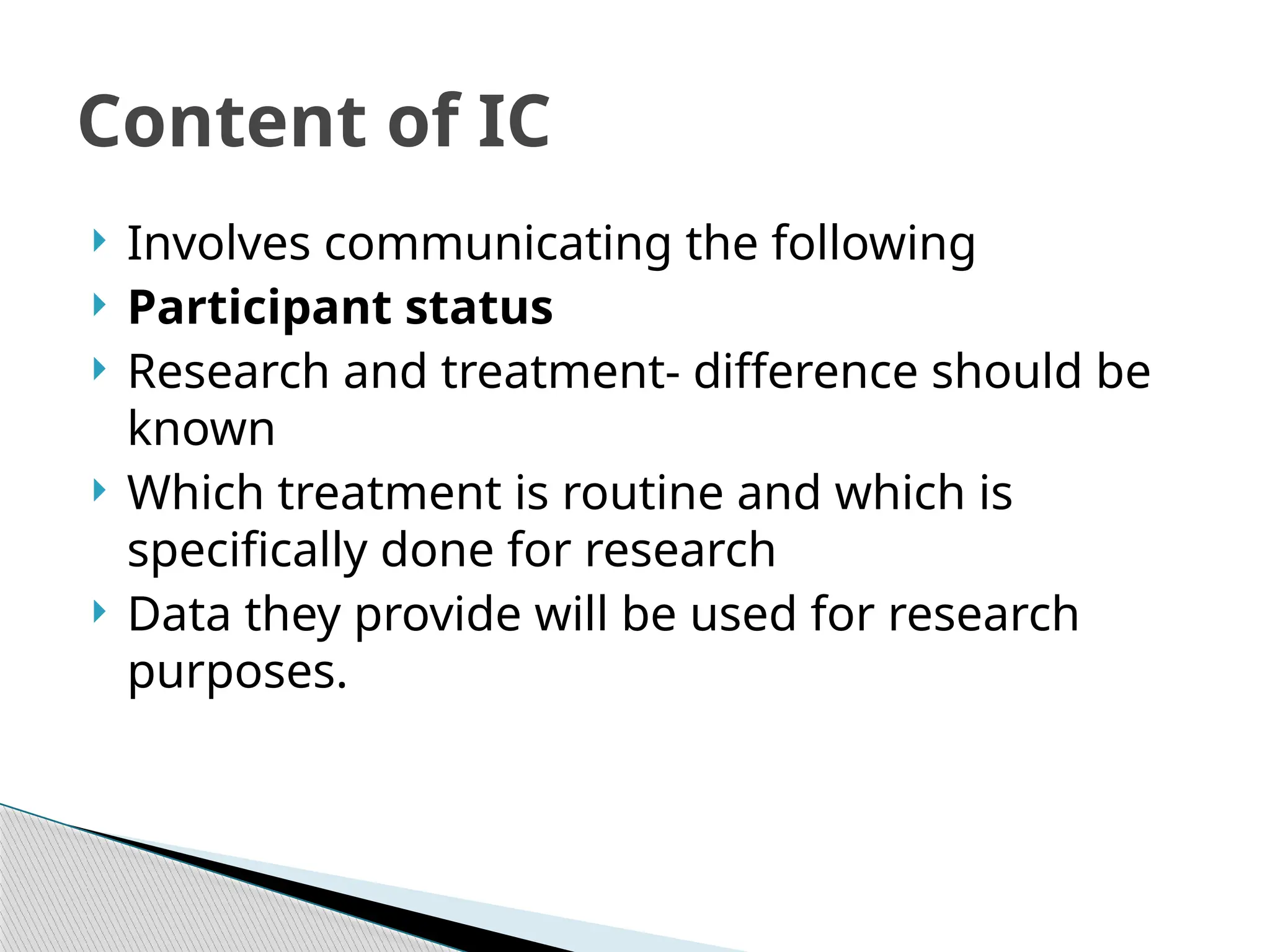  Involves communicating the following
 Participant status
 Research and treatment- difference should be
known
 Which treatment is routine and which is
specifically done for research
 Data they provide will be used for research
purposes.
Content of IC
 