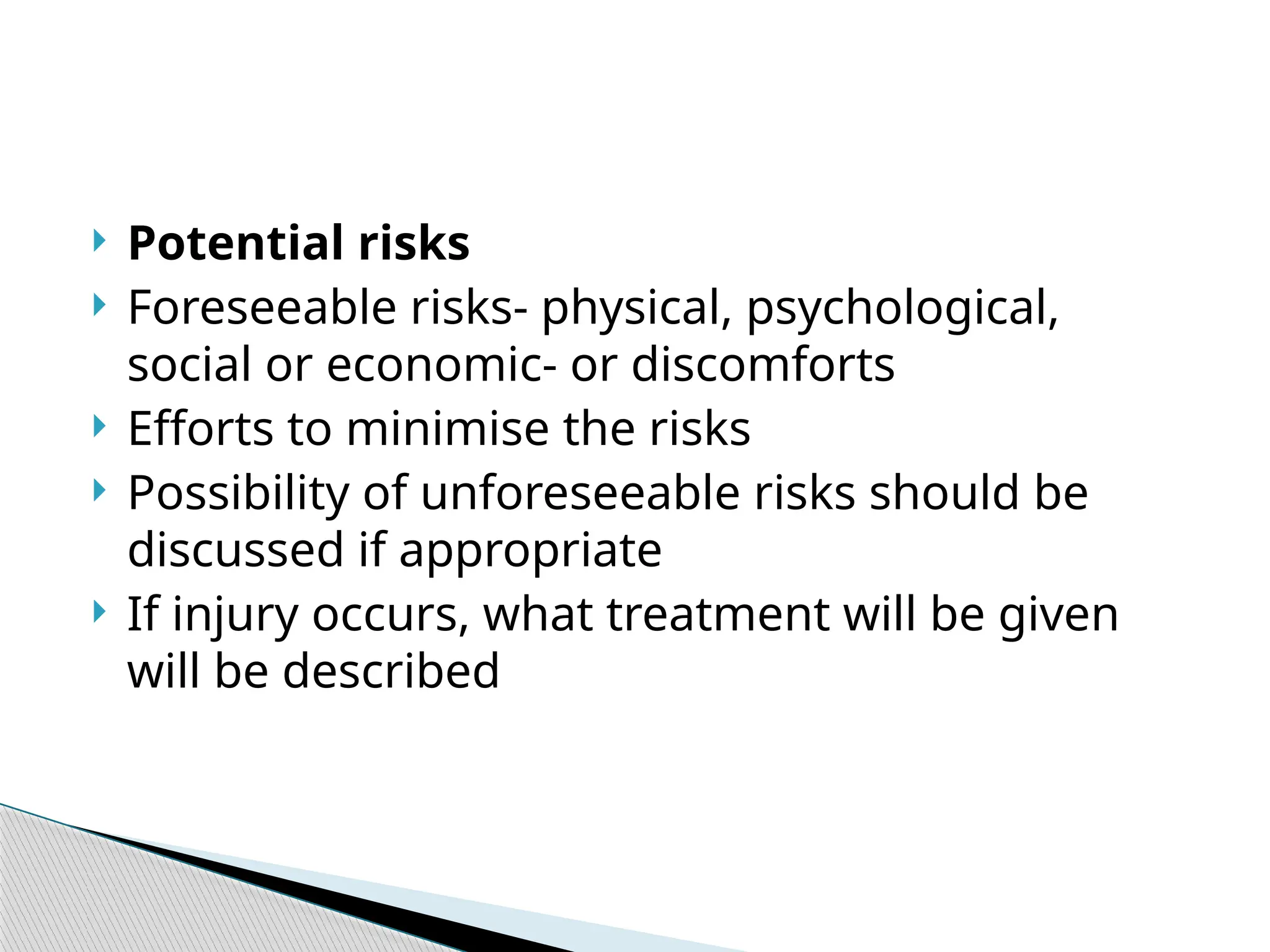  Potential risks
 Foreseeable risks- physical, psychological,
social or economic- or discomforts
 Efforts to minimise the risks
 Possibility of unforeseeable risks should be
discussed if appropriate
 If injury occurs, what treatment will be given
will be described
 