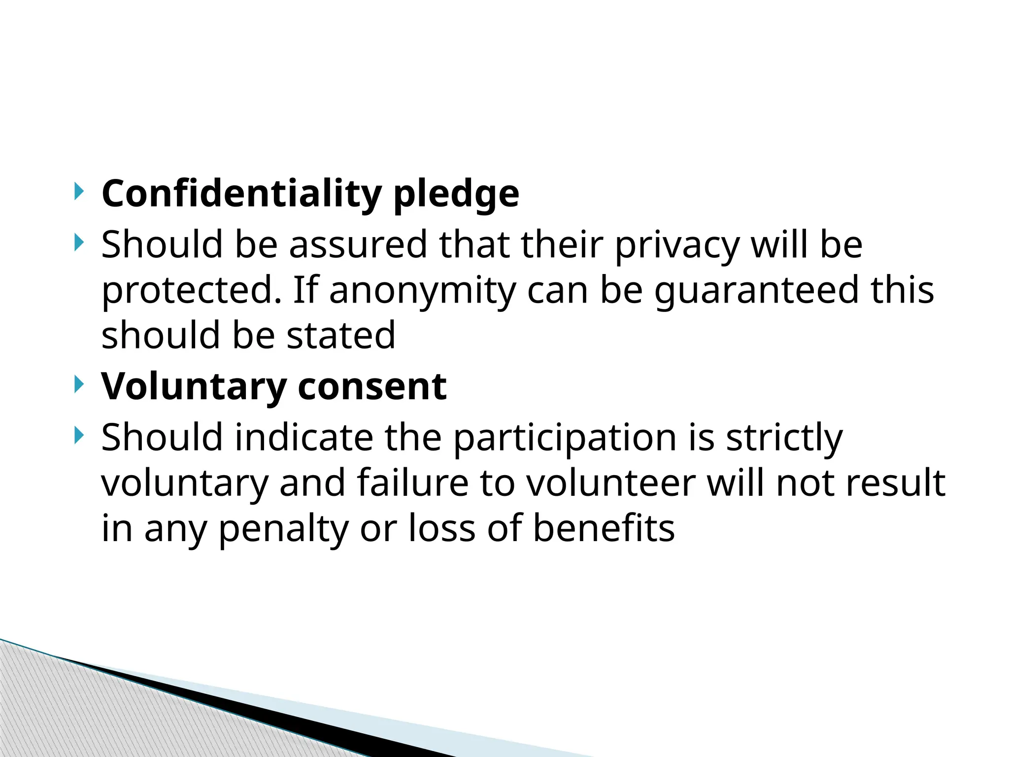  Confidentiality pledge
 Should be assured that their privacy will be
protected. If anonymity can be guaranteed this
should be stated
 Voluntary consent
 Should indicate the participation is strictly
voluntary and failure to volunteer will not result
in any penalty or loss of benefits
 