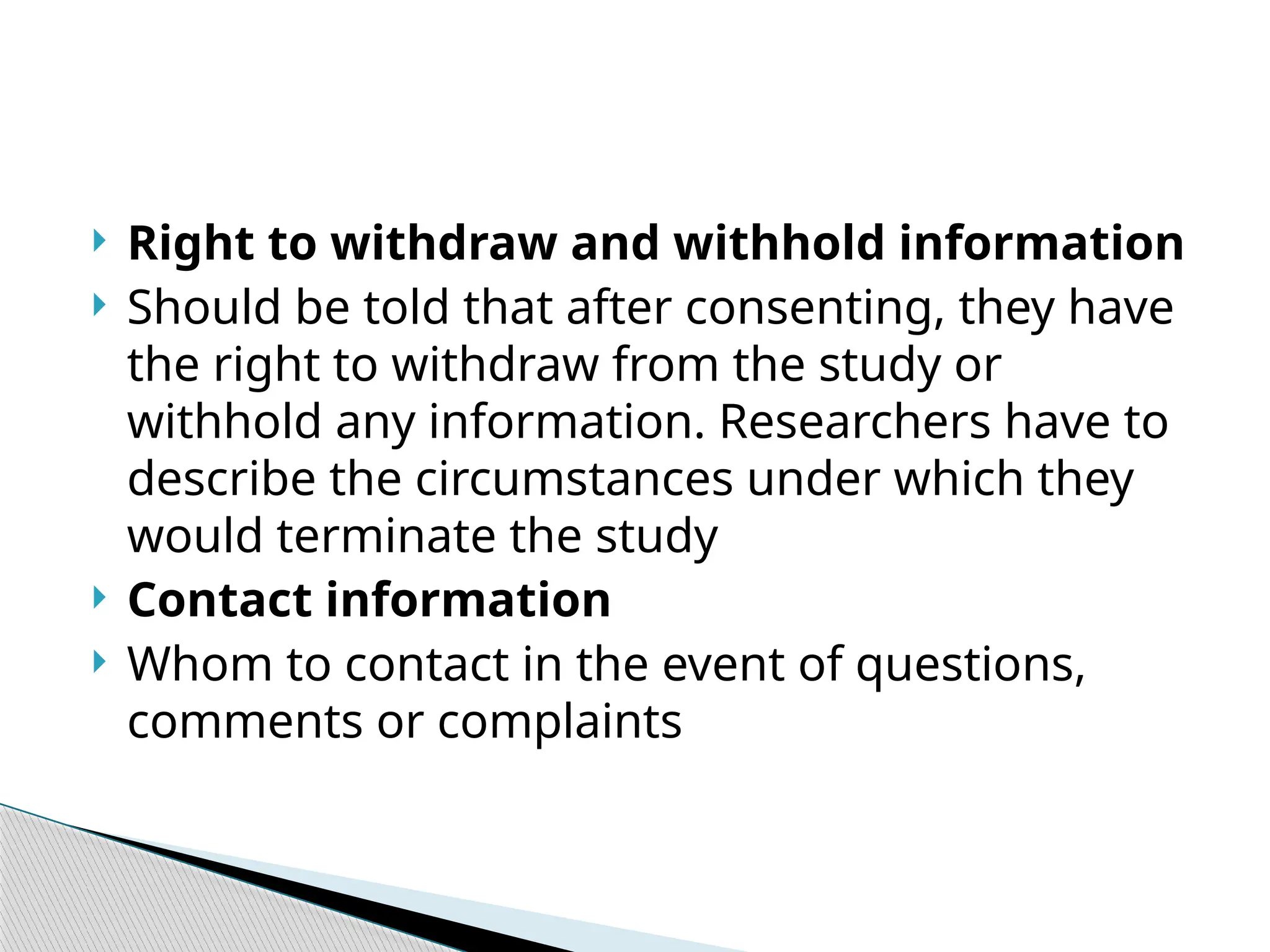  Right to withdraw and withhold information
 Should be told that after consenting, they have
the right to withdraw from the study or
withhold any information. Researchers have to
describe the circumstances under which they
would terminate the study
 Contact information
 Whom to contact in the event of questions,
comments or complaints
 