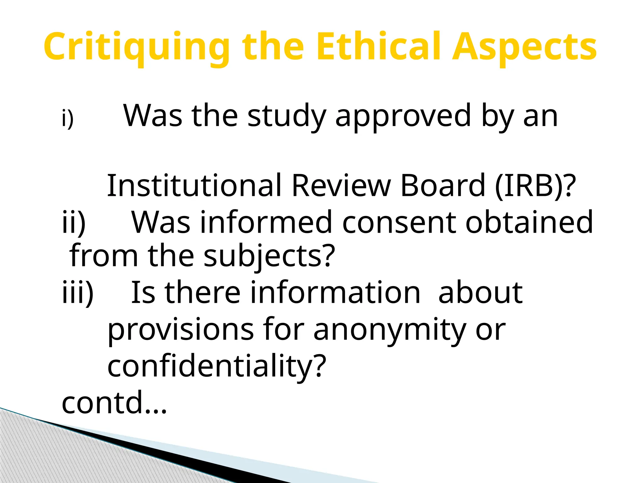 Critiquing the Ethical Aspects
i) Was the study approved by an
Institutional Review Board (IRB)?
ii) Was informed consent obtained
from the subjects?
iii) Is there information about
provisions for anonymity or
confidentiality?
contd…
 