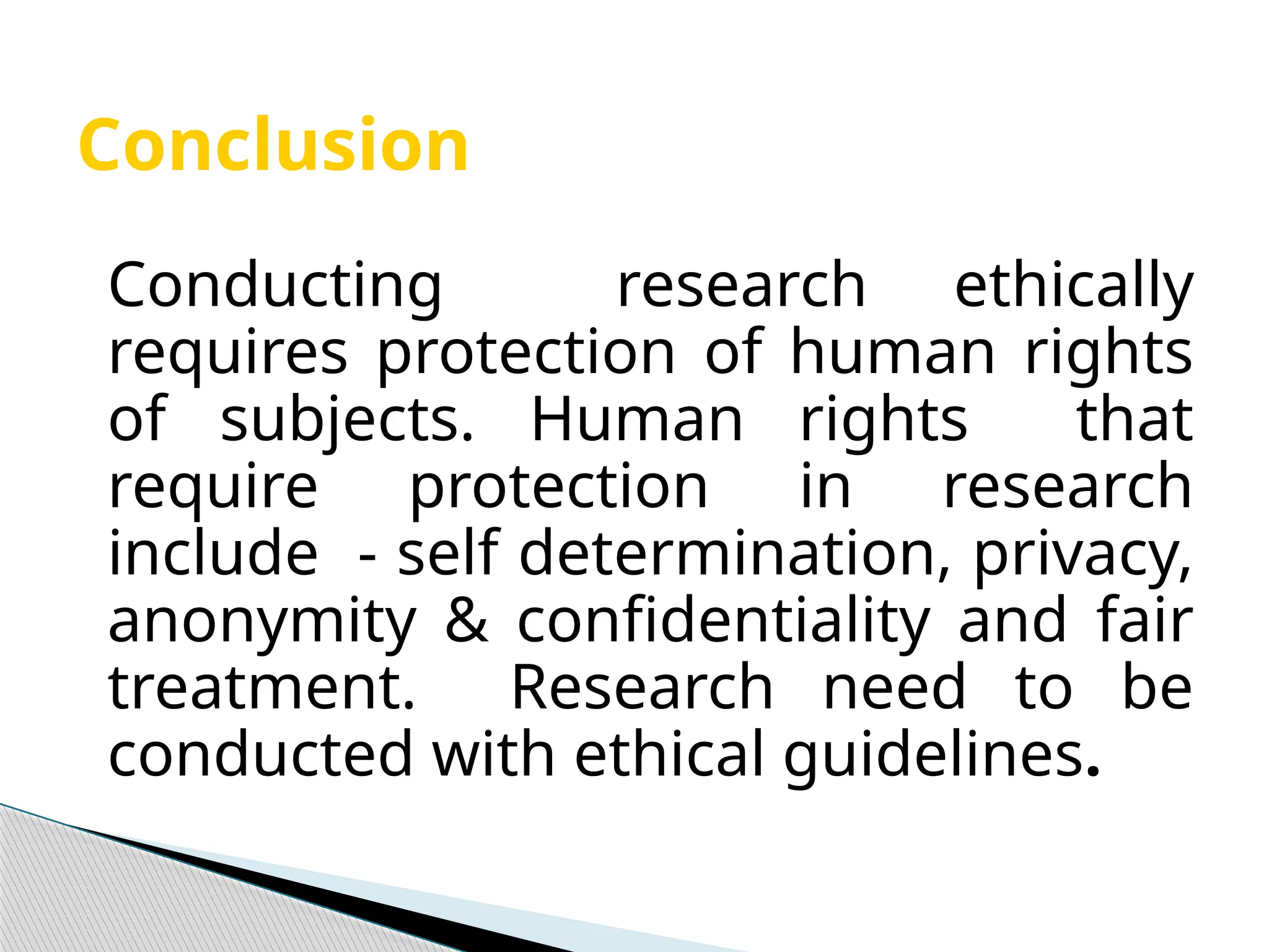 Conclusion
Conducting research ethically
requires protection of human rights
of subjects. Human rights that
require protection in research
include - self determination, privacy,
anonymity & confidentiality and fair
treatment. Research need to be
conducted with ethical guidelines.
 
