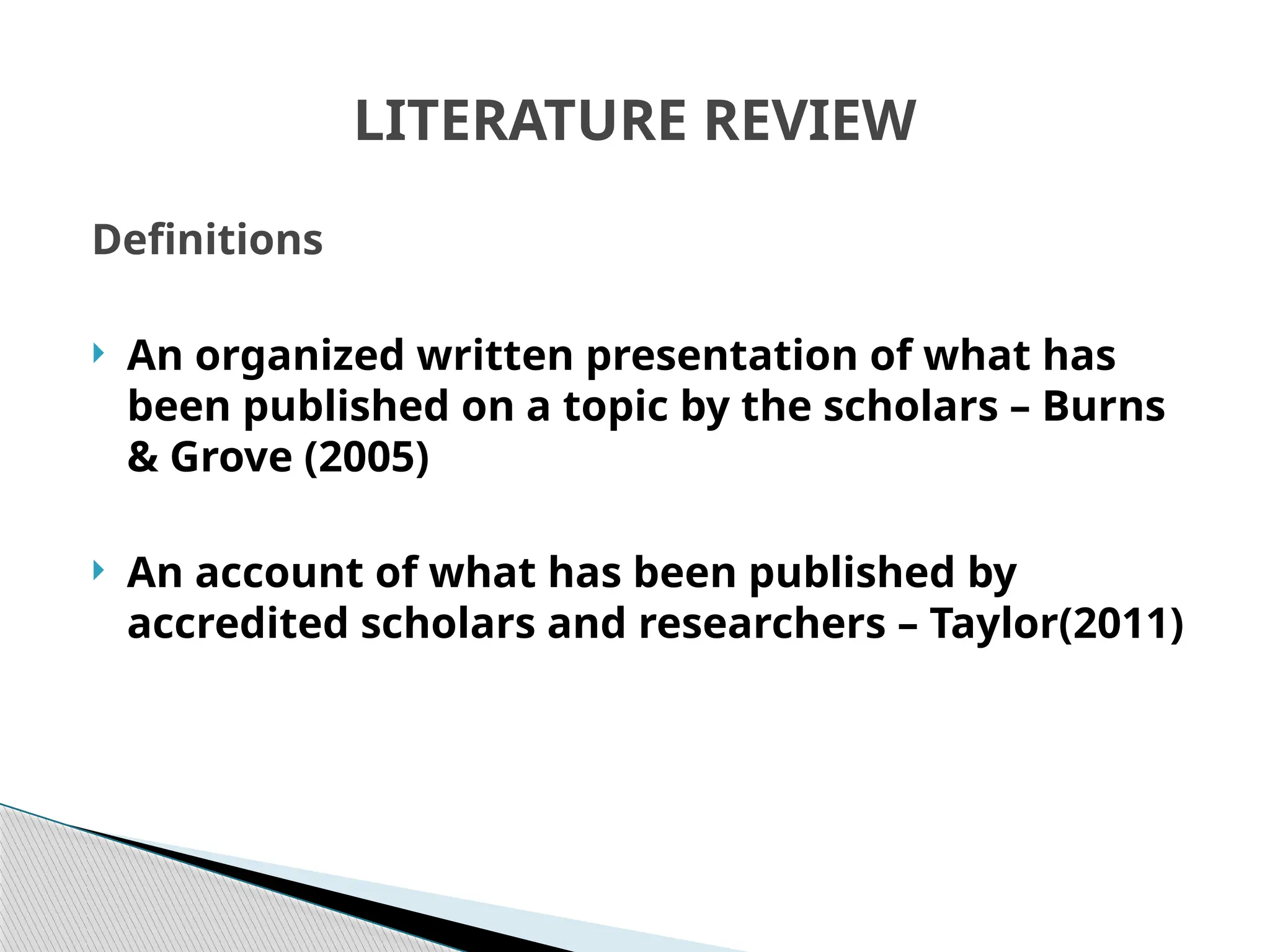 LITERATURE REVIEW
Definitions
 An organized written presentation of what has
been published on a topic by the scholars – Burns
& Grove (2005)
 An account of what has been published by
accredited scholars and researchers – Taylor(2011)
 
