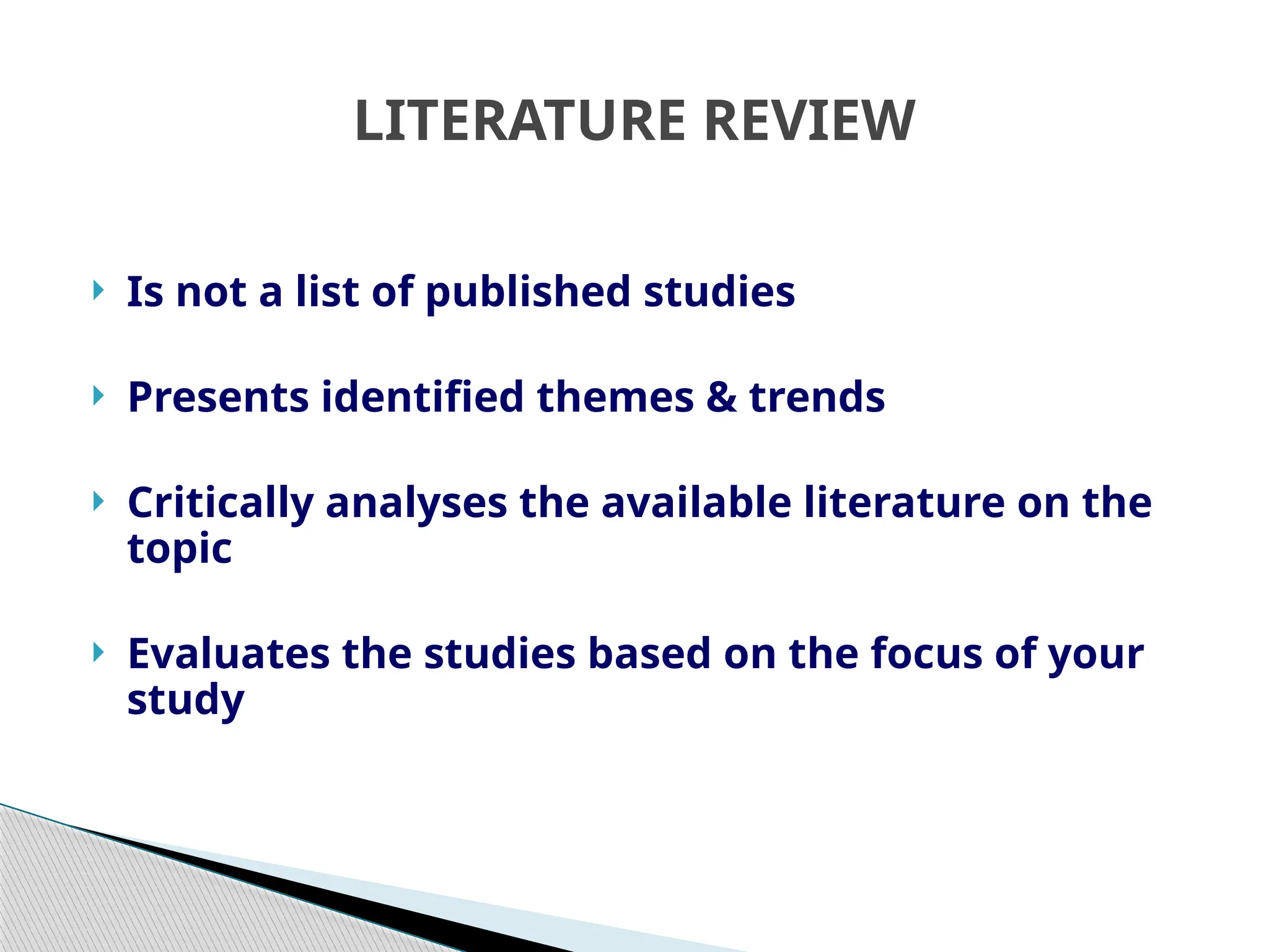 LITERATURE REVIEW
 Is not a list of published studies
 Presents identified themes & trends
 Critically analyses the available literature on the
topic
 Evaluates the studies based on the focus of your
study
 