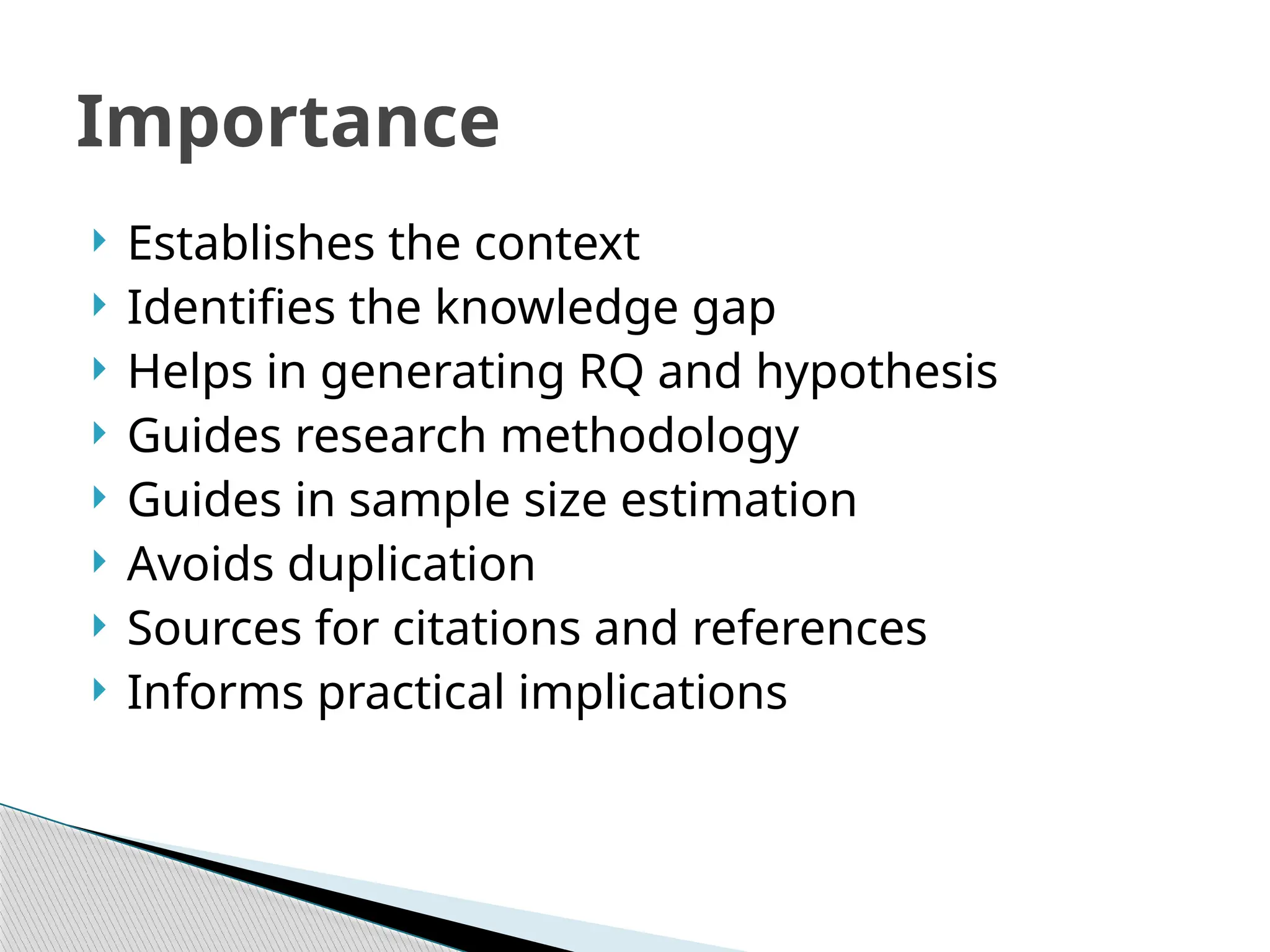  Establishes the context
 Identifies the knowledge gap
 Helps in generating RQ and hypothesis
 Guides research methodology
 Guides in sample size estimation
 Avoids duplication
 Sources for citations and references
 Informs practical implications
Importance
 
