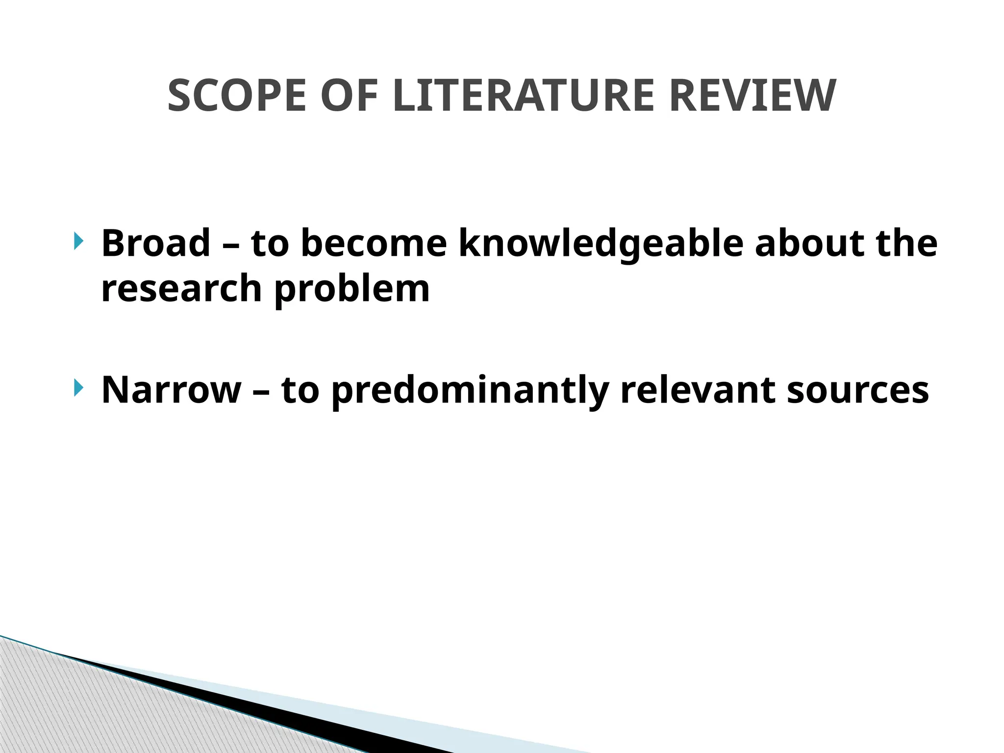SCOPE OF LITERATURE REVIEW
 Broad – to become knowledgeable about the
research problem
 Narrow – to predominantly relevant sources
 