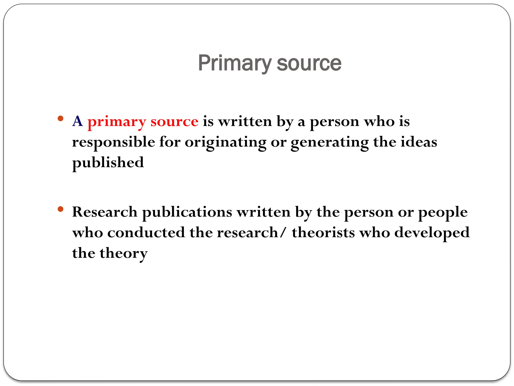 Primary source
 A primary source is written by a person who is
responsible for originating or generating the ideas
published
 Research publications written by the person or people
who conducted the research/ theorists who developed
the theory
 