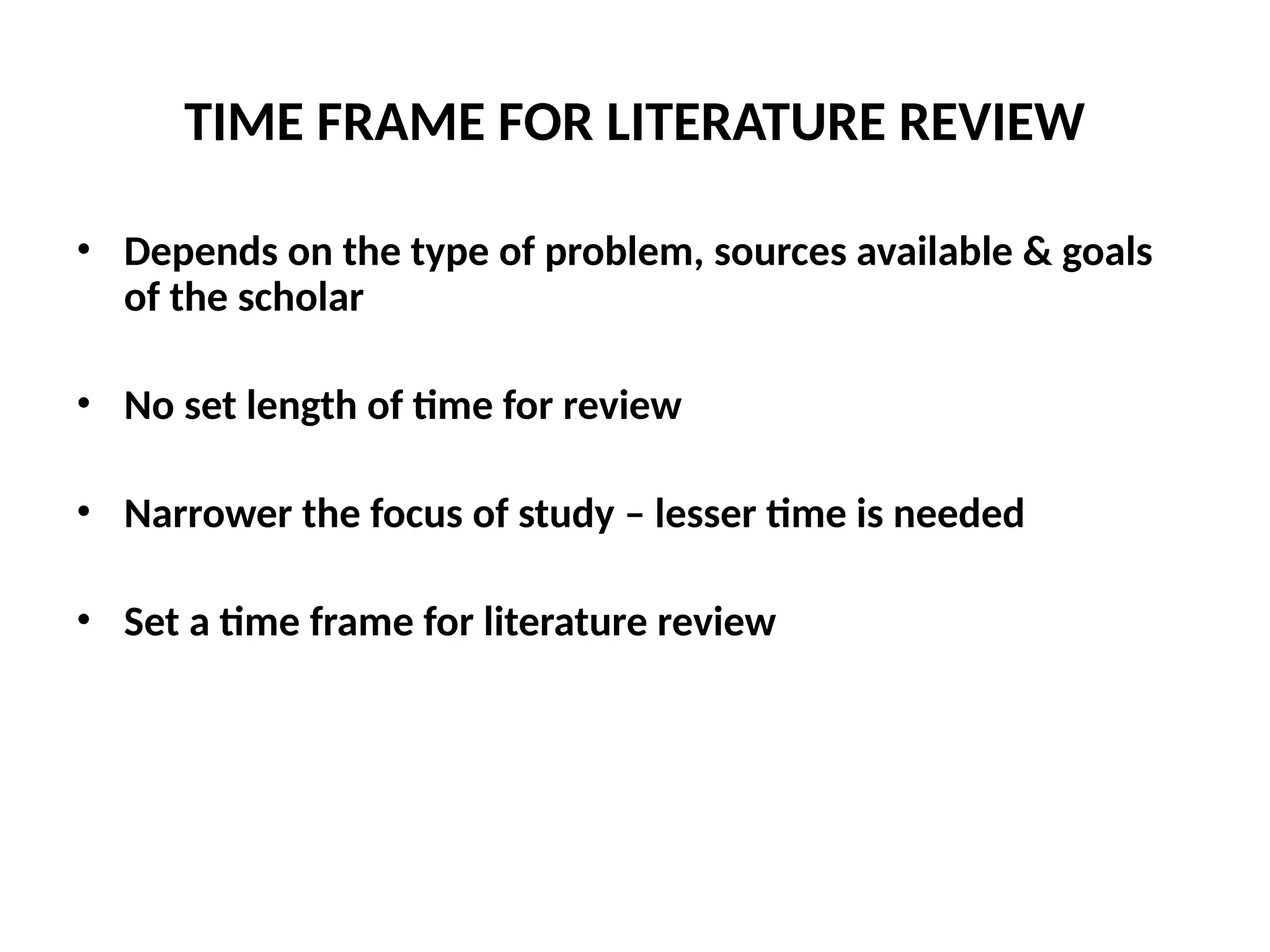 TIME FRAME FOR LITERATURE REVIEW
• Depends on the type of problem, sources available & goals
of the scholar
• No set length of time for review
• Narrower the focus of study – lesser time is needed
• Set a time frame for literature review
 
