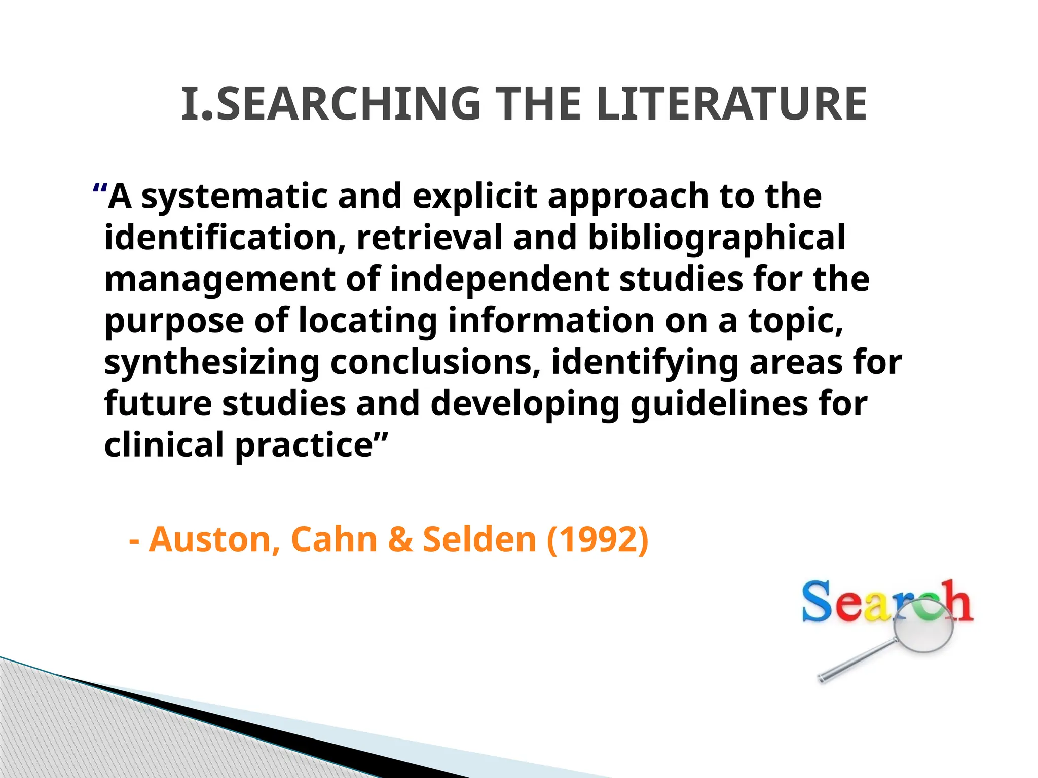 I.SEARCHING THE LITERATURE
“A systematic and explicit approach to the
identification, retrieval and bibliographical
management of independent studies for the
purpose of locating information on a topic,
synthesizing conclusions, identifying areas for
future studies and developing guidelines for
clinical practice”
- Auston, Cahn & Selden (1992)
 