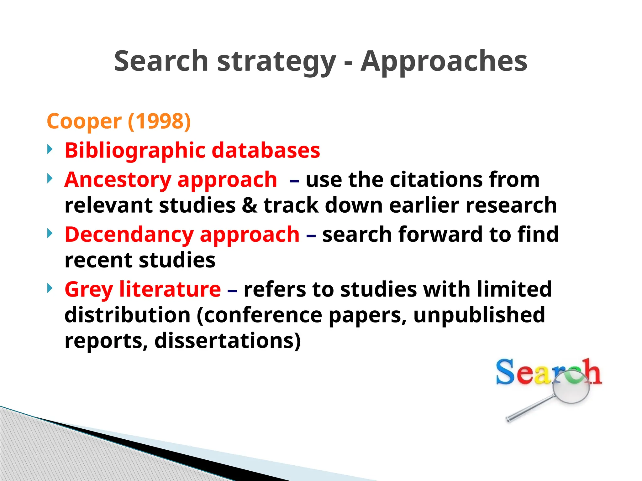 Search strategy - Approaches
Cooper (1998)
 Bibliographic databases
 Ancestory approach – use the citations from
relevant studies & track down earlier research
 Decendancy approach – search forward to find
recent studies
 Grey literature – refers to studies with limited
distribution (conference papers, unpublished
reports, dissertations)
 