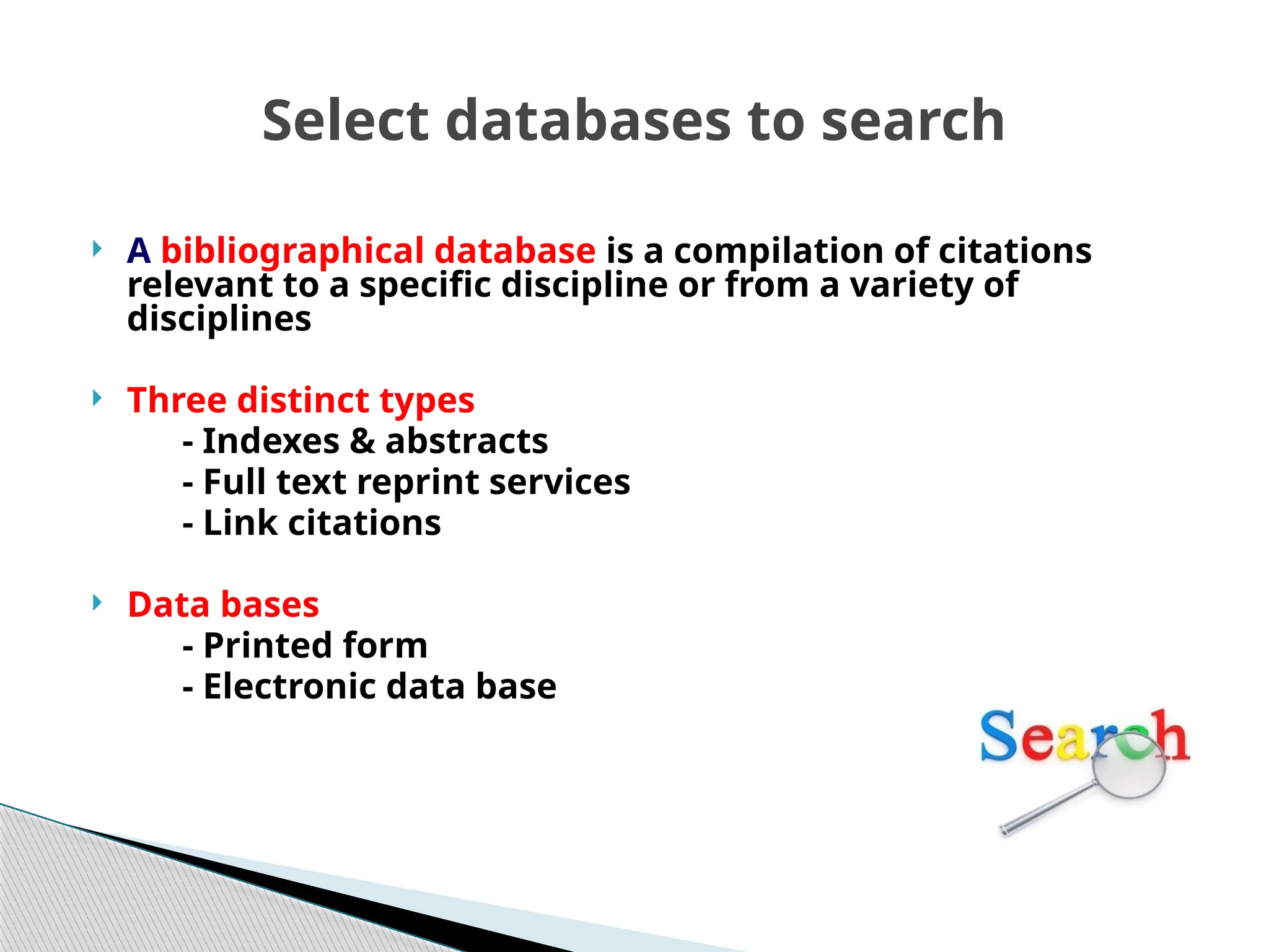 Select databases to search
 A bibliographical database is a compilation of citations
relevant to a specific discipline or from a variety of
disciplines
 Three distinct types
- Indexes & abstracts
- Full text reprint services
- Link citations
 Data bases
- Printed form
- Electronic data base
 