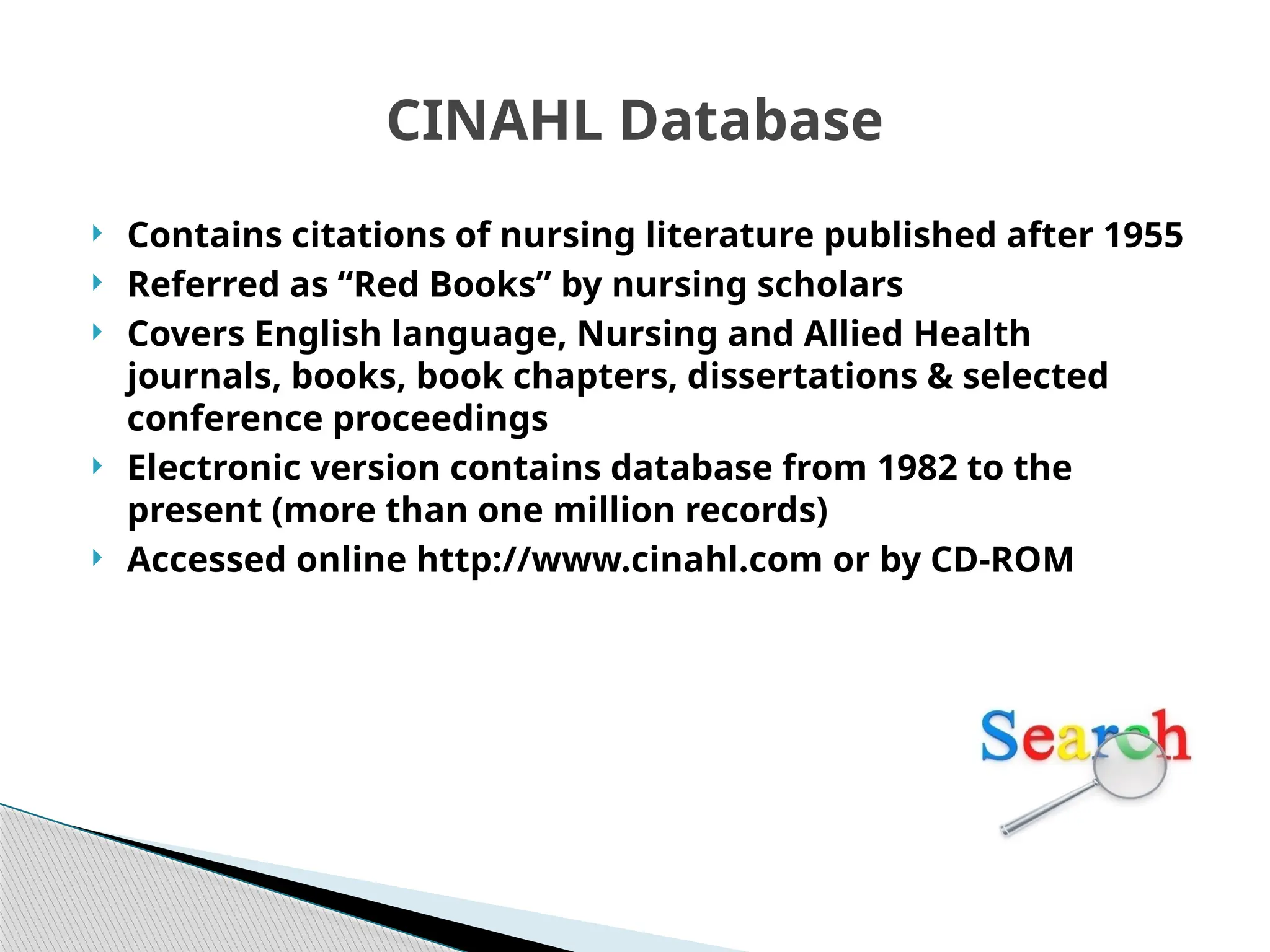 CINAHL Database
 Contains citations of nursing literature published after 1955
 Referred as “Red Books” by nursing scholars
 Covers English language, Nursing and Allied Health
journals, books, book chapters, dissertations & selected
conference proceedings
 Electronic version contains database from 1982 to the
present (more than one million records)
 Accessed online http://www.cinahl.com or by CD-ROM
 