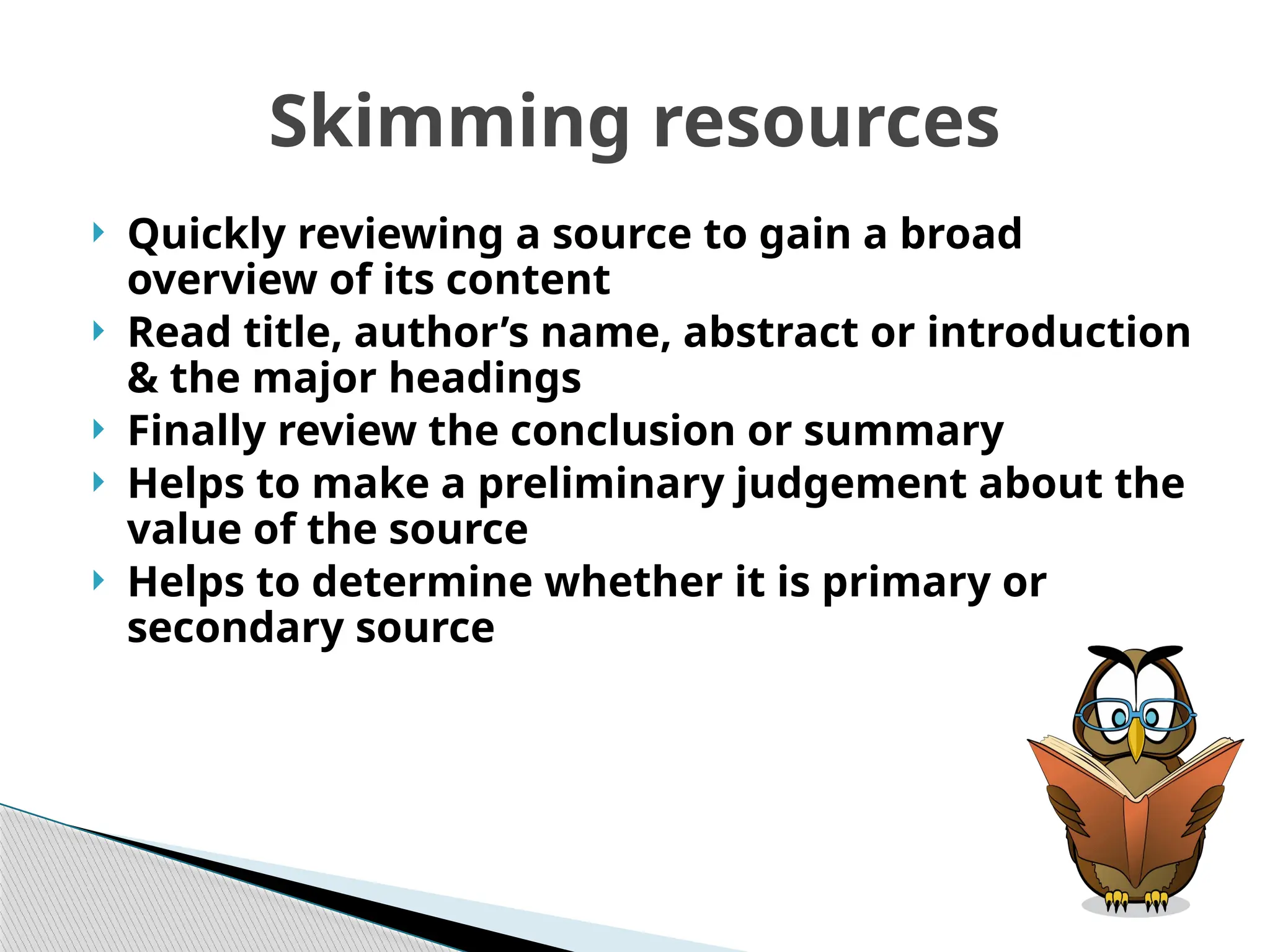Skimming resources
 Quickly reviewing a source to gain a broad
overview of its content
 Read title, author’s name, abstract or introduction
& the major headings
 Finally review the conclusion or summary
 Helps to make a preliminary judgement about the
value of the source
 Helps to determine whether it is primary or
secondary source
 