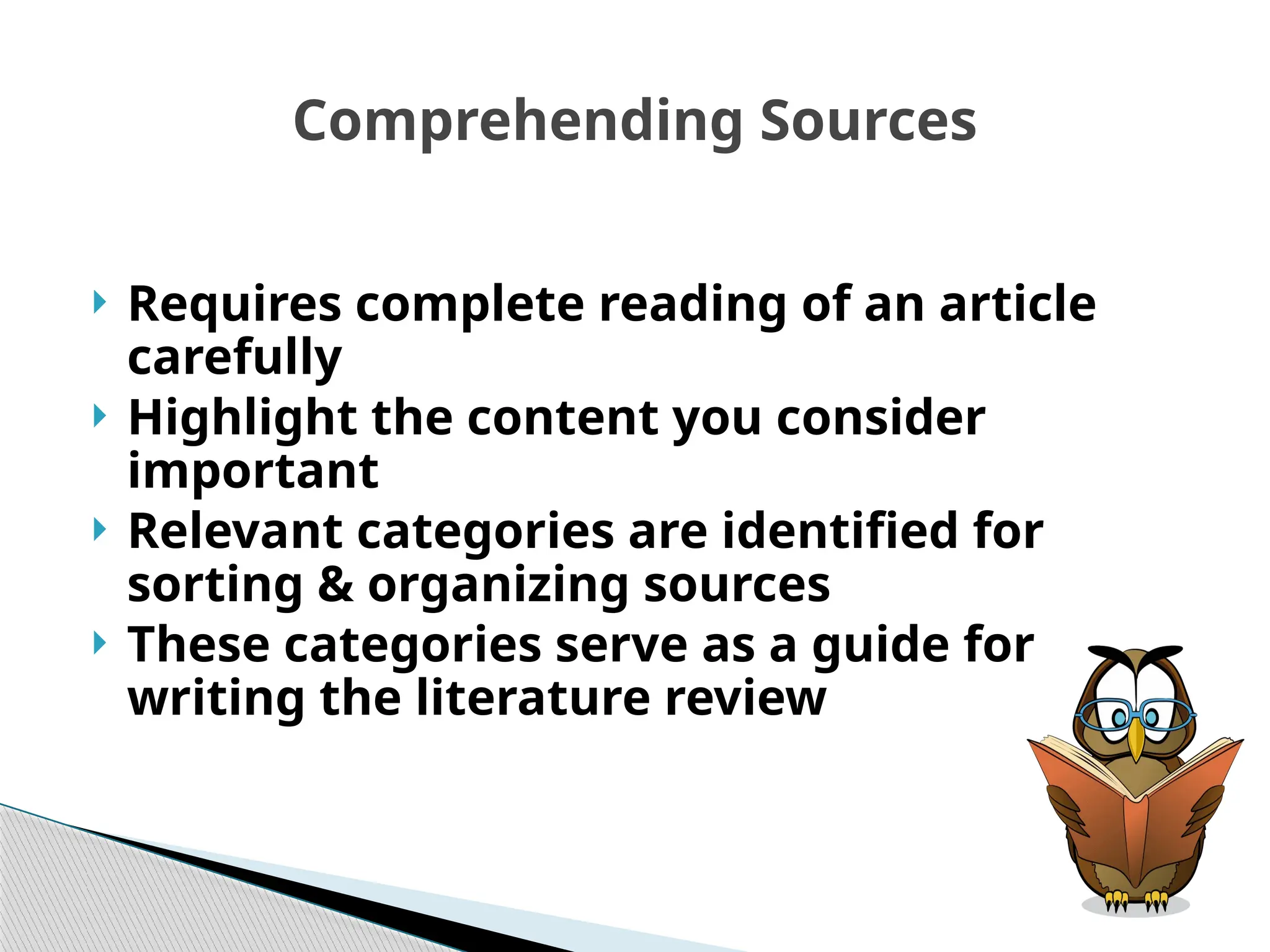 Comprehending Sources
 Requires complete reading of an article
carefully
 Highlight the content you consider
important
 Relevant categories are identified for
sorting & organizing sources
 These categories serve as a guide for
writing the literature review
 