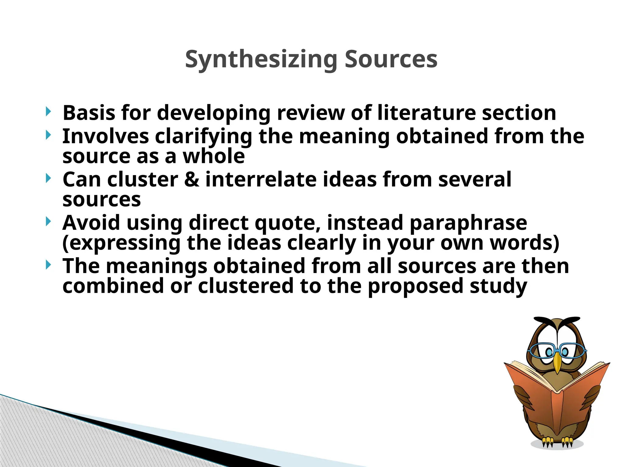 Synthesizing Sources
 Basis for developing review of literature section
 Involves clarifying the meaning obtained from the
source as a whole
 Can cluster & interrelate ideas from several
sources
 Avoid using direct quote, instead paraphrase
(expressing the ideas clearly in your own words)
 The meanings obtained from all sources are then
combined or clustered to the proposed study
 