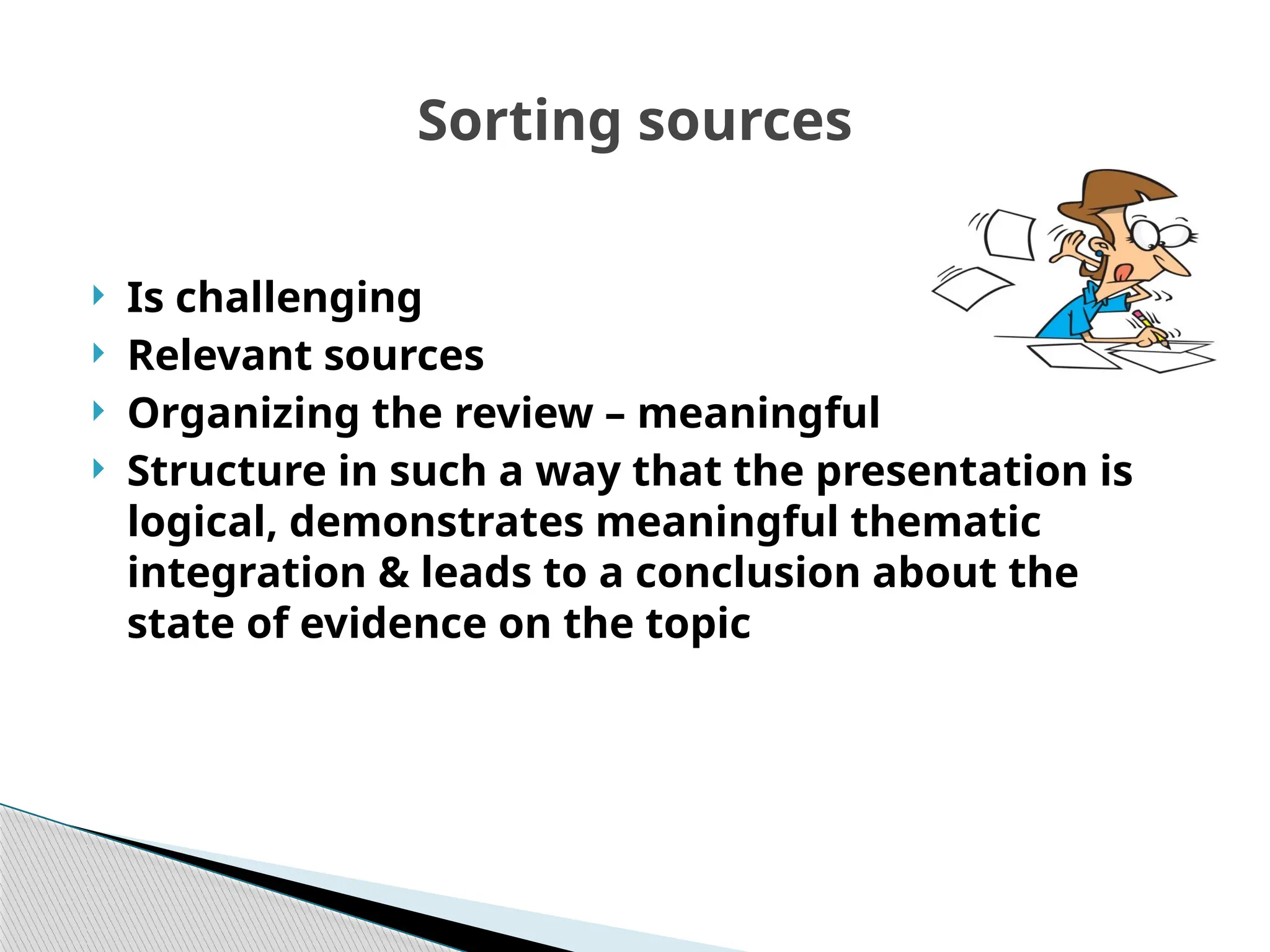 Sorting sources
 Is challenging
 Relevant sources
 Organizing the review – meaningful
 Structure in such a way that the presentation is
logical, demonstrates meaningful thematic
integration & leads to a conclusion about the
state of evidence on the topic
 