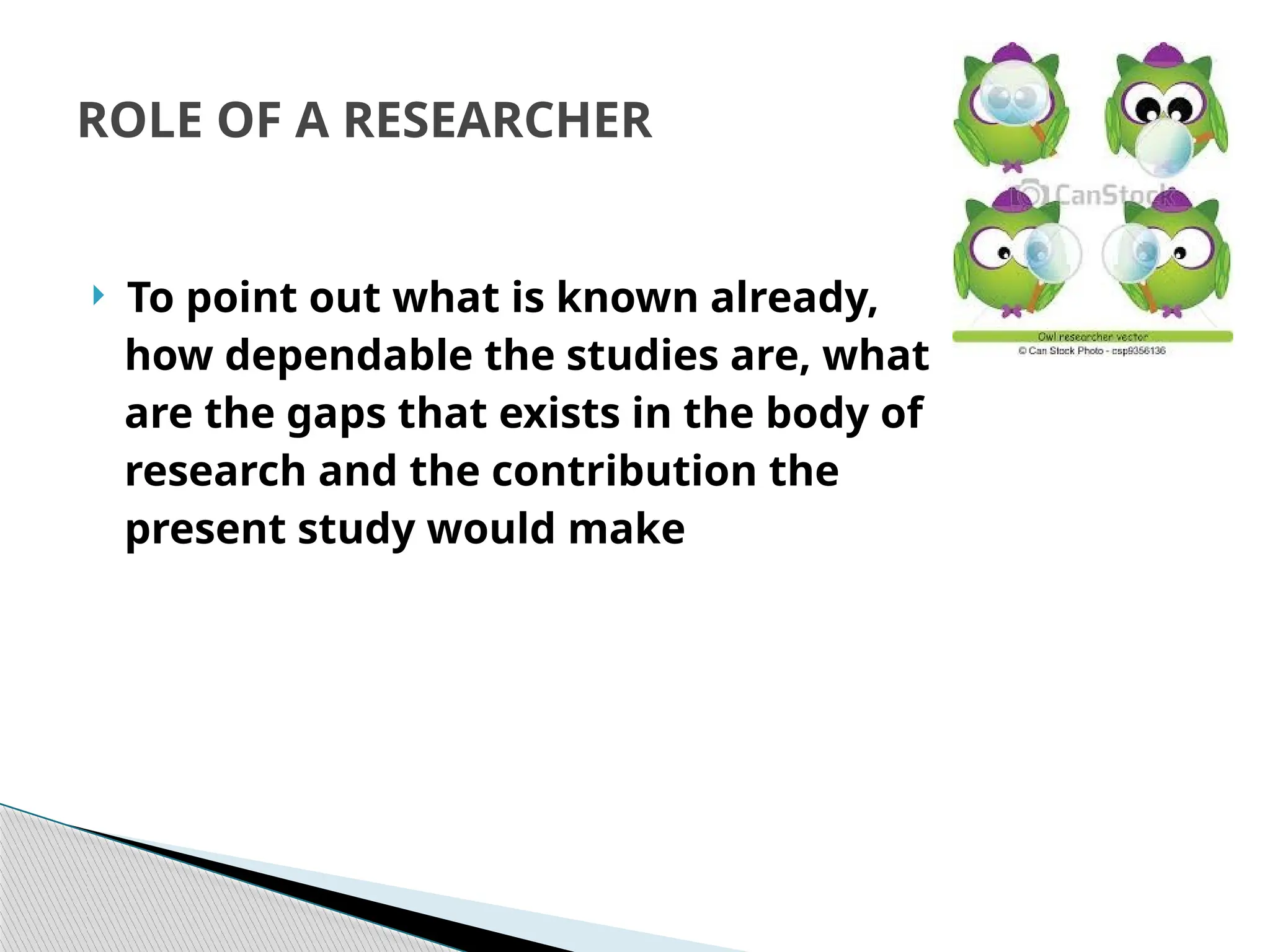ROLE OF A RESEARCHER
 To point out what is known already,
how dependable the studies are, what
are the gaps that exists in the body of
research and the contribution the
present study would make
 