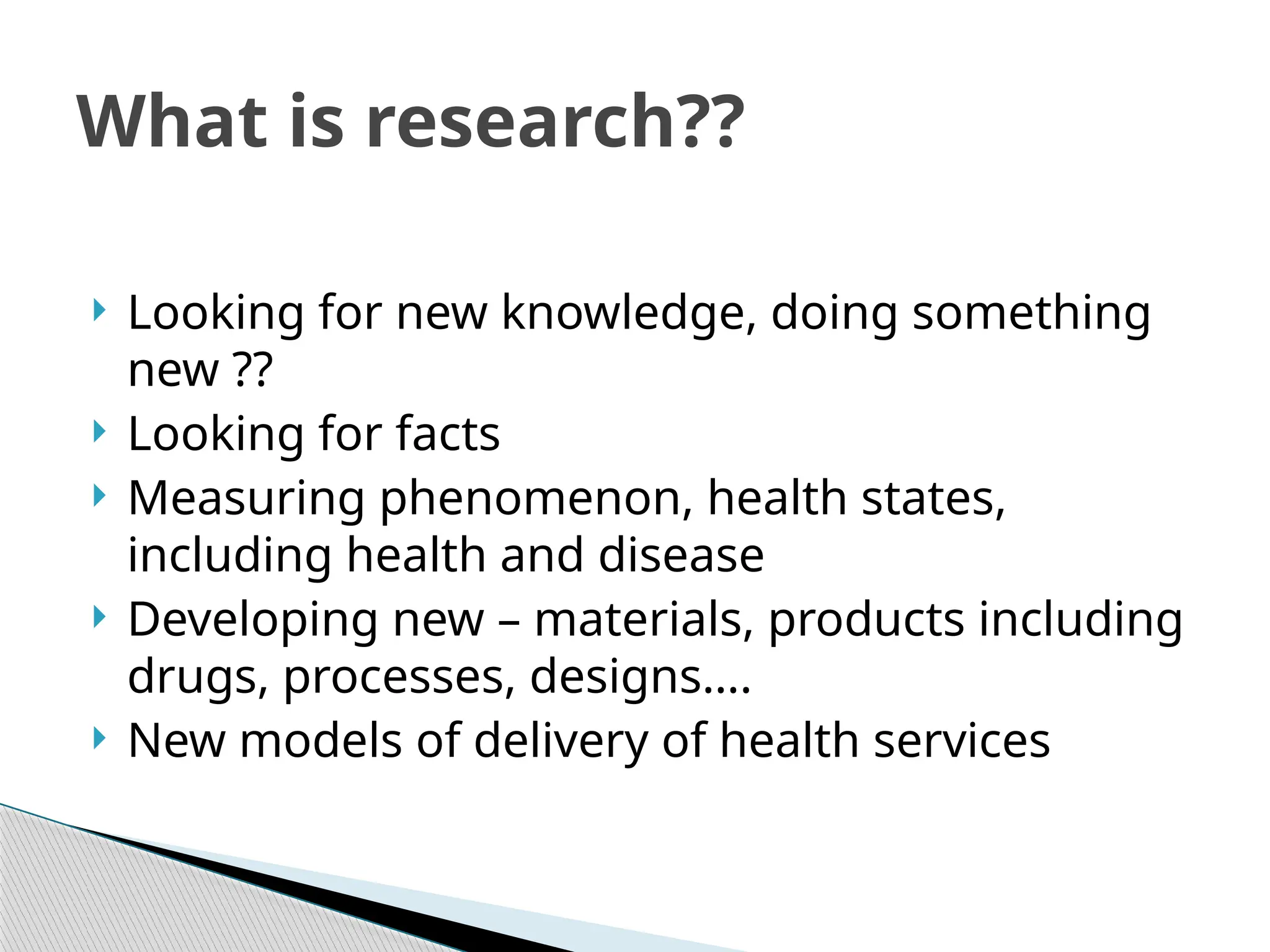  Looking for new knowledge, doing something
new ??
 Looking for facts
 Measuring phenomenon, health states,
including health and disease
 Developing new – materials, products including
drugs, processes, designs….
 New models of delivery of health services
What is research??
 