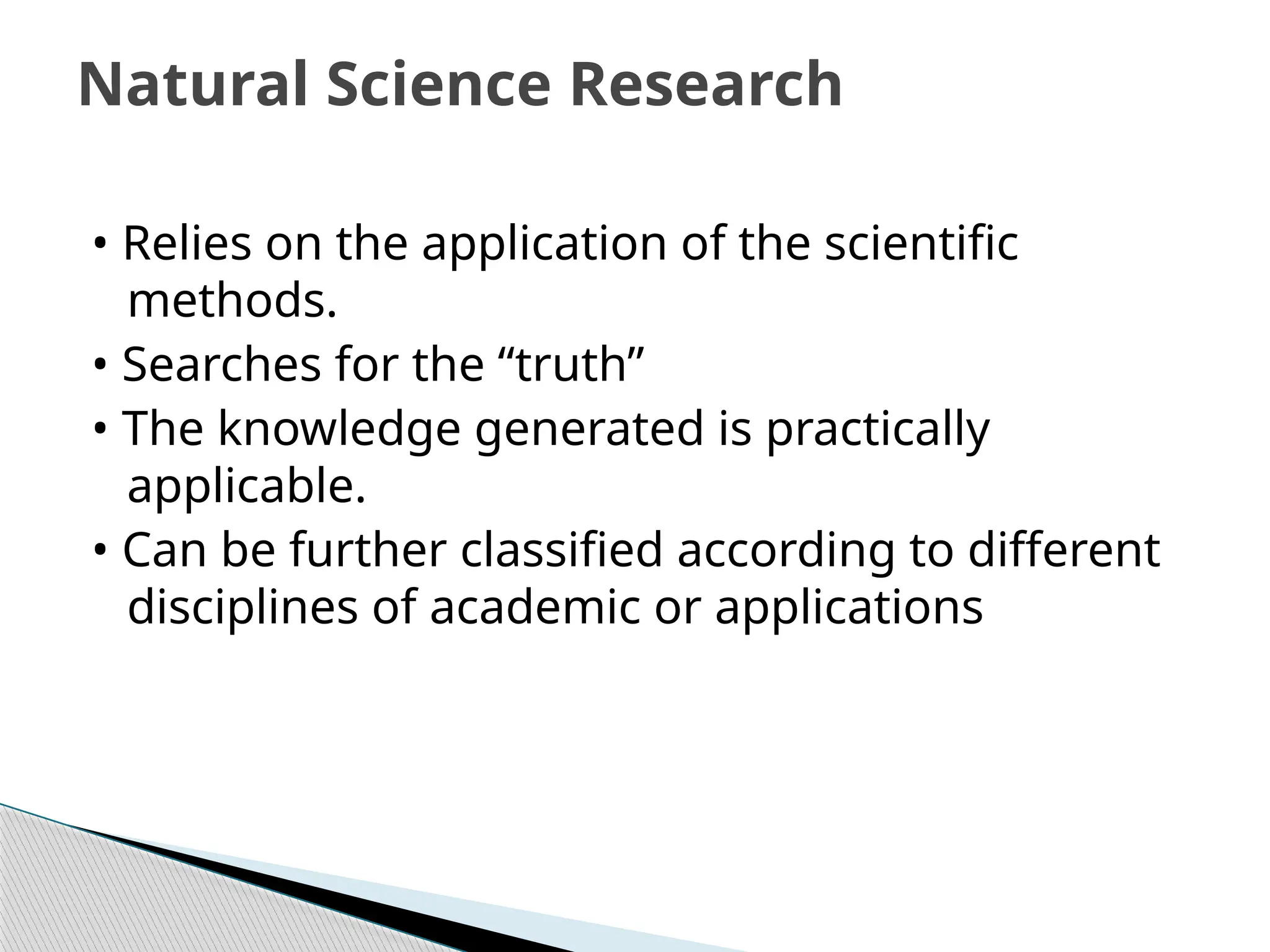 • Relies on the application of the scientific
methods.
• Searches for the “truth”
• The knowledge generated is practically
applicable.
• Can be further classified according to different
disciplines of academic or applications
Natural Science Research
 