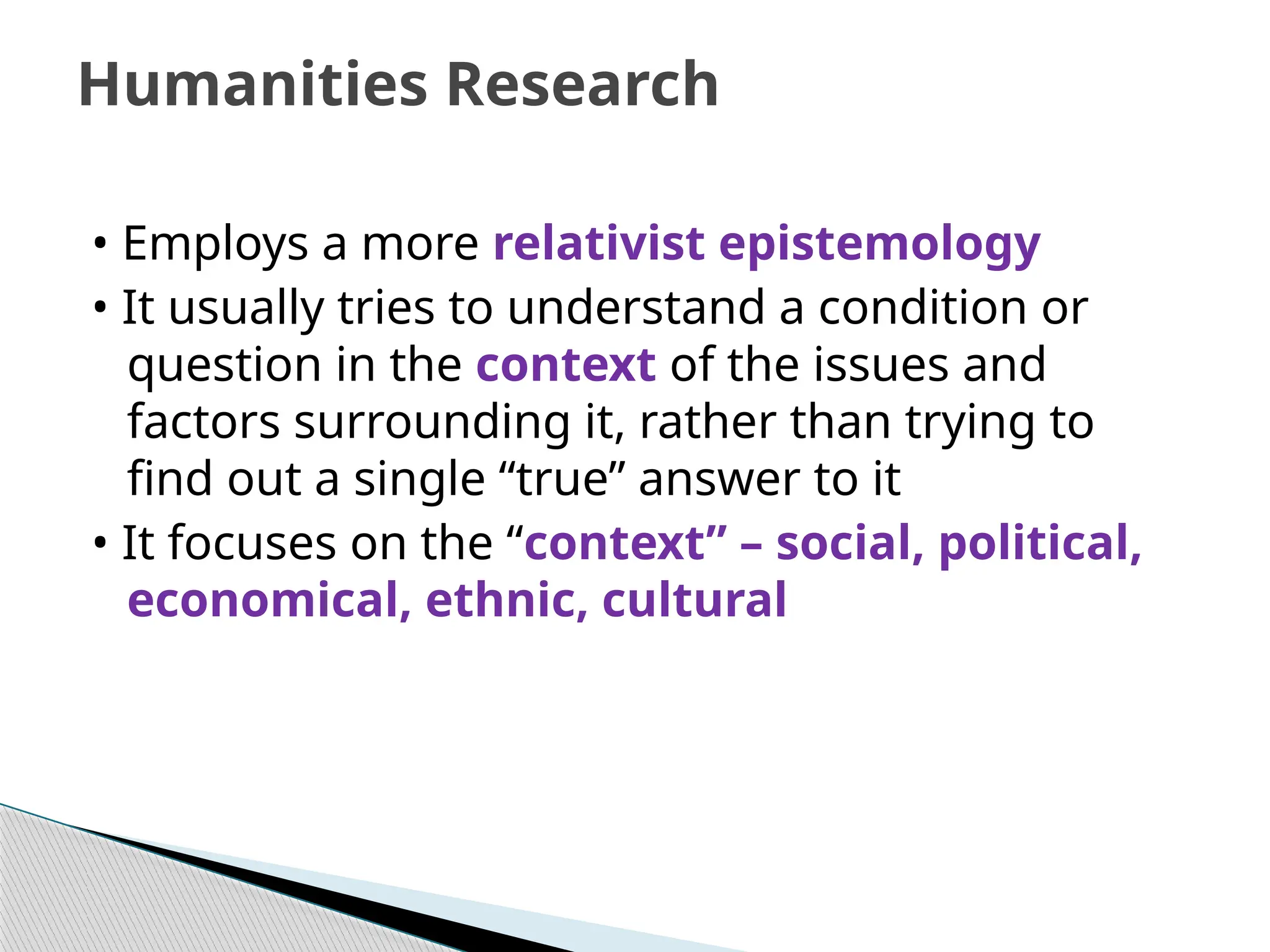 • Employs a more relativist epistemology
• It usually tries to understand a condition or
question in the context of the issues and
factors surrounding it, rather than trying to
find out a single “true” answer to it
• It focuses on the “context” – social, political,
economical, ethnic, cultural
Humanities Research
 