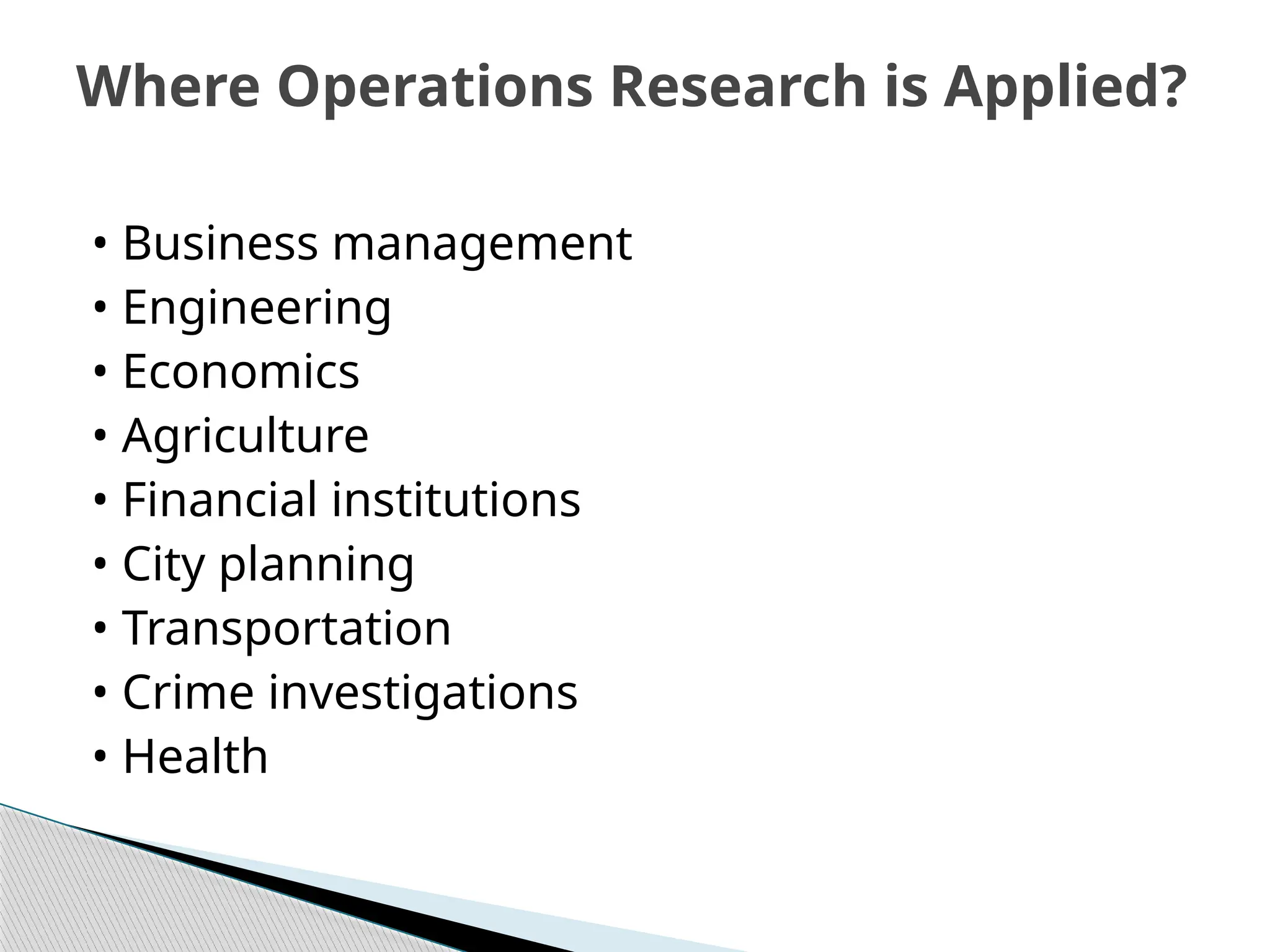 • Business management
• Engineering
• Economics
• Agriculture
• Financial institutions
• City planning
• Transportation
• Crime investigations
• Health
Where Operations Research is Applied?
 