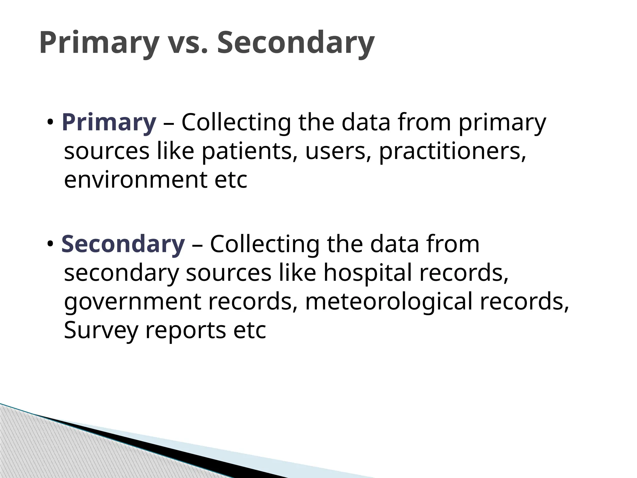 • Primary – Collecting the data from primary
sources like patients, users, practitioners,
environment etc
• Secondary – Collecting the data from
secondary sources like hospital records,
government records, meteorological records,
Survey reports etc
Primary vs. Secondary
 