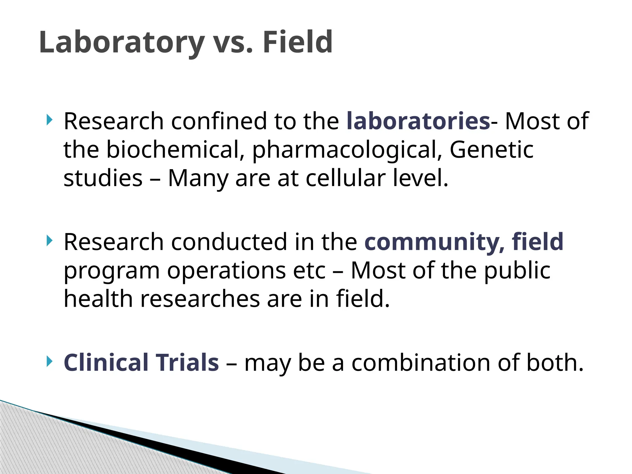  Research confined to the laboratories‐ Most of
the biochemical, pharmacological, Genetic
studies – Many are at cellular level.
 Research conducted in the community, field
program operations etc – Most of the public
health researches are in field.
 Clinical Trials – may be a combination of both.
Laboratory vs. Field
 
