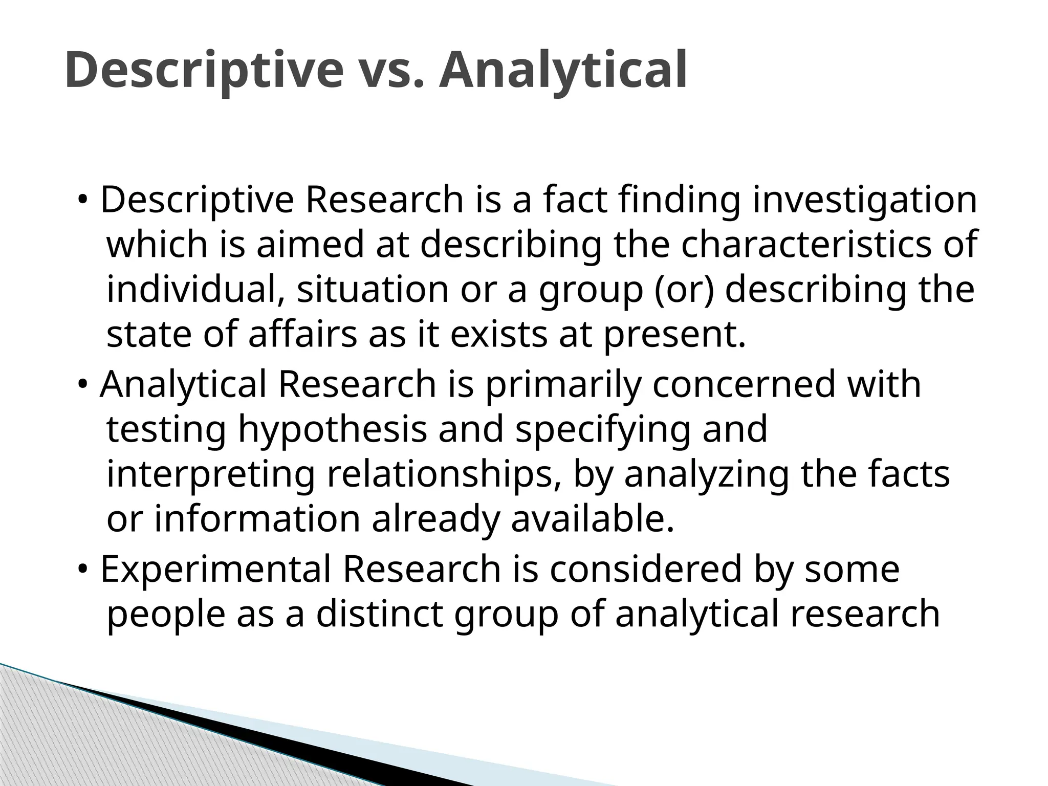 • Descriptive Research is a fact finding investigation
which is aimed at describing the characteristics of
individual, situation or a group (or) describing the
state of affairs as it exists at present.
• Analytical Research is primarily concerned with
testing hypothesis and specifying and
interpreting relationships, by analyzing the facts
or information already available.
• Experimental Research is considered by some
people as a distinct group of analytical research
Descriptive vs. Analytical
 
