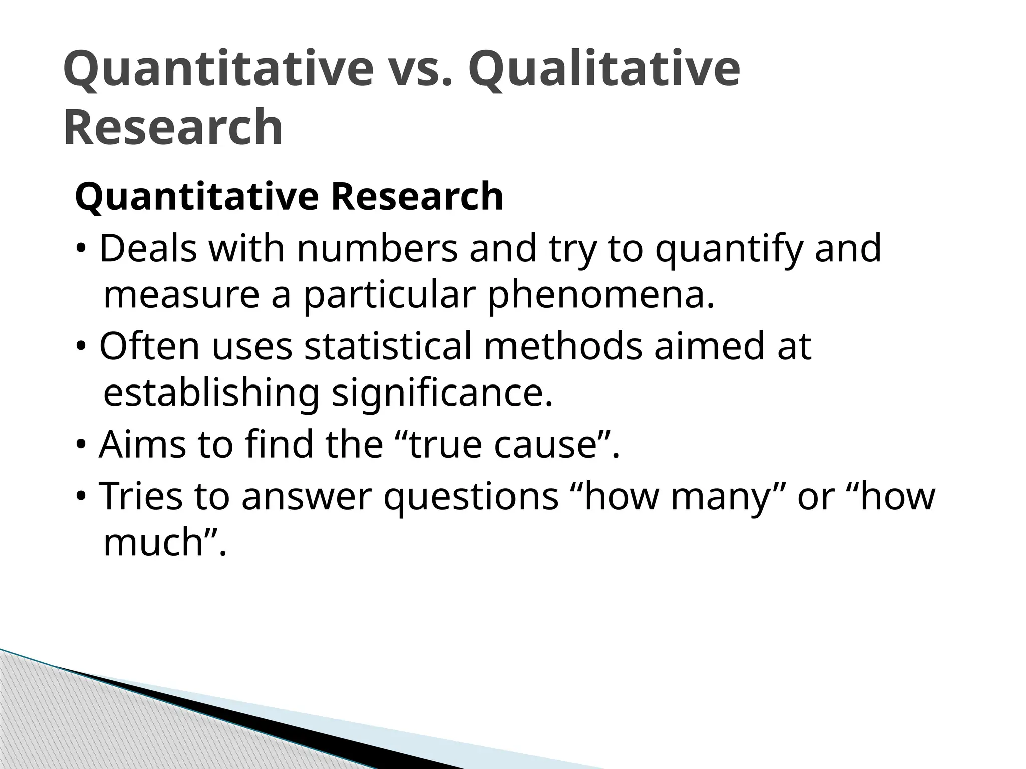 Quantitative Research
• Deals with numbers and try to quantify and
measure a particular phenomena.
• Often uses statistical methods aimed at
establishing significance.
• Aims to find the “true cause”.
• Tries to answer questions “how many” or “how
much”.
Quantitative vs. Qualitative
Research
 