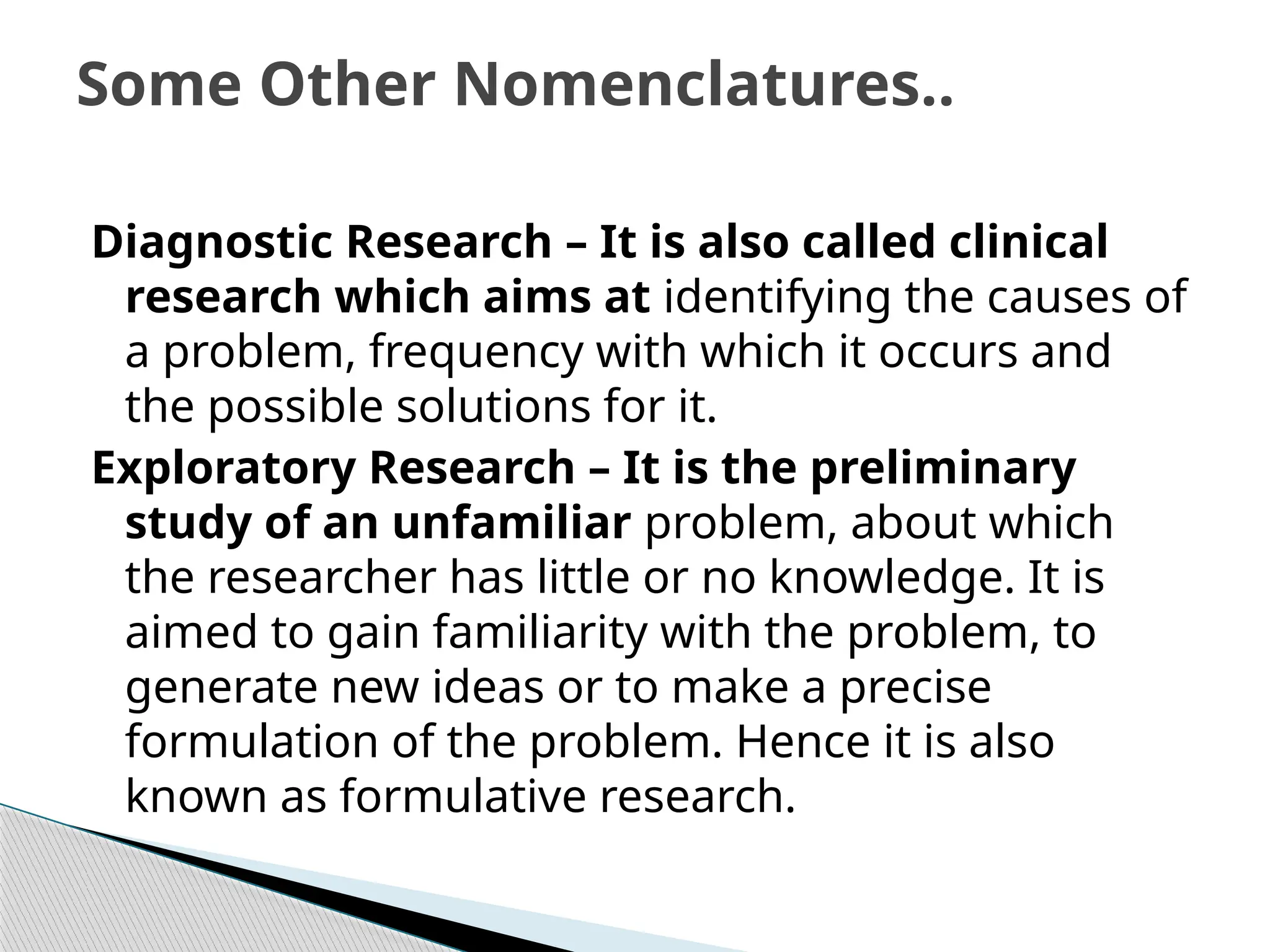 Diagnostic Research – It is also called clinical
research which aims at identifying the causes of
a problem, frequency with which it occurs and
the possible solutions for it.
Exploratory Research – It is the preliminary
study of an unfamiliar problem, about which
the researcher has little or no knowledge. It is
aimed to gain familiarity with the problem, to
generate new ideas or to make a precise
formulation of the problem. Hence it is also
known as formulative research.
Some Other Nomenclatures..
 
