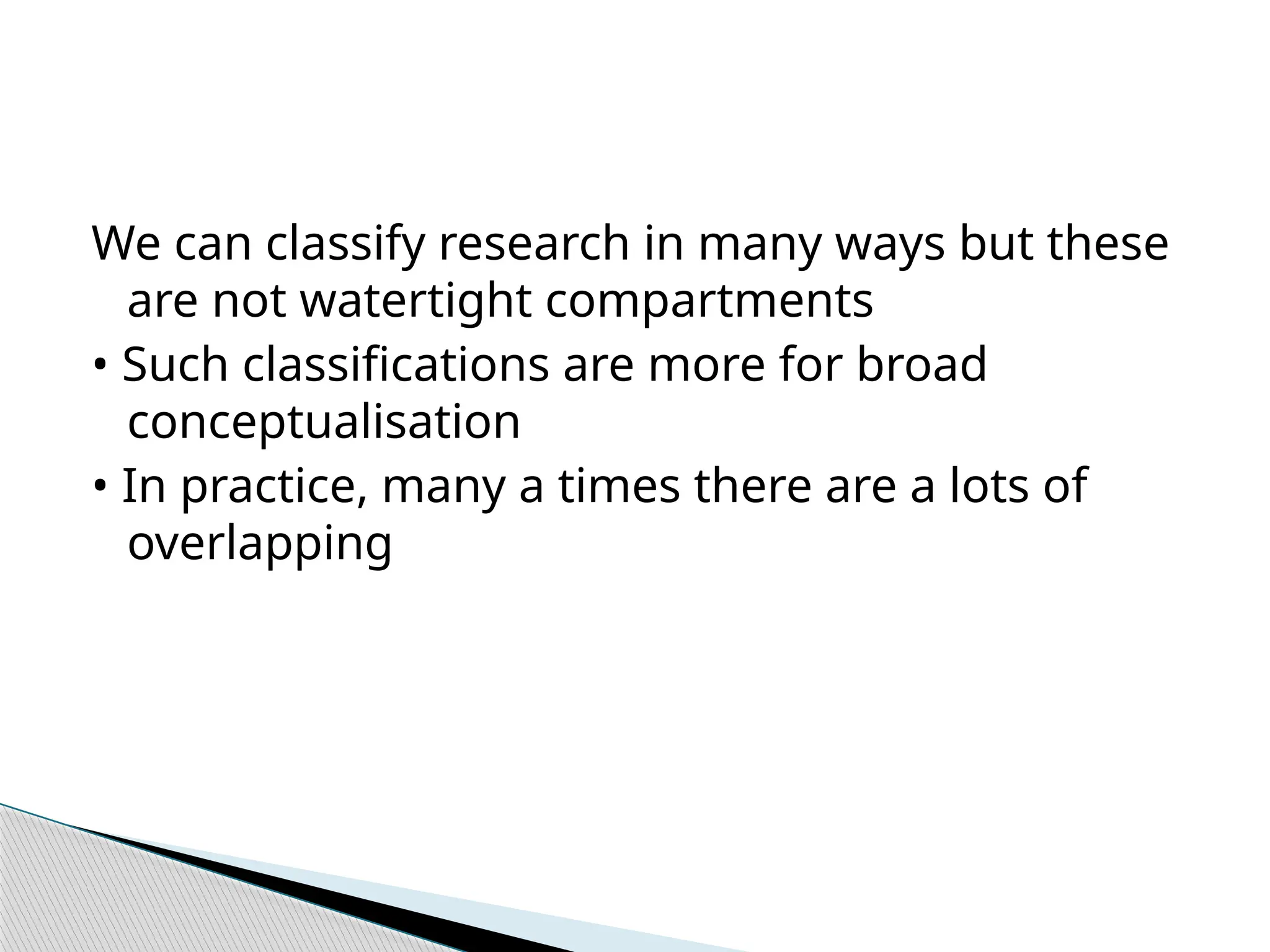 We can classify research in many ways but these
are not watertight compartments
• Such classifications are more for broad
conceptualisation
• In practice, many a times there are a lots of
overlapping
 