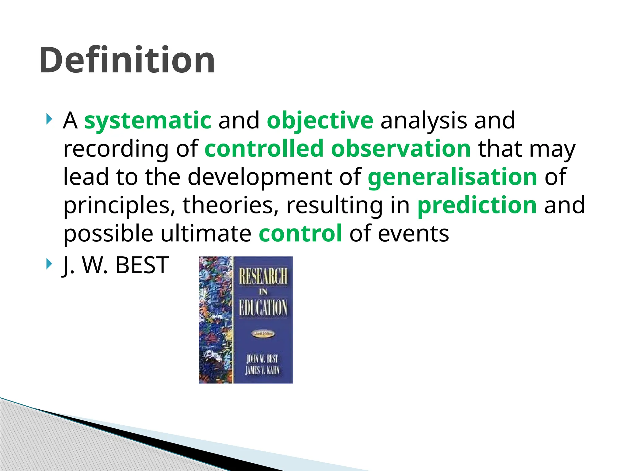 A systematic and objective analysis and
recording of controlled observation that may
lead to the development of generalisation of
principles, theories, resulting in prediction and
possible ultimate control of events
 J. W. BEST
Definition
 