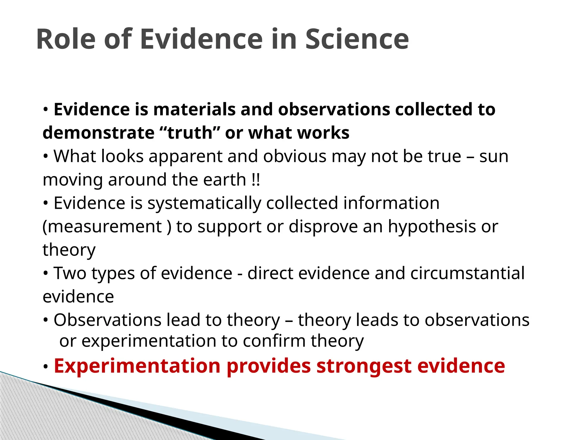 • Evidence is materials and observations collected to
demonstrate “truth” or what works
• What looks apparent and obvious may not be true – sun
moving around the earth !!
• Evidence is systematically collected information
(measurement ) to support or disprove an hypothesis or
theory
• Two types of evidence ‐ direct evidence and circumstantial
evidence
• Observations lead to theory – theory leads to observations
or experimentation to confirm theory
• Experimentation provides strongest evidence
Role of Evidence in Science
 