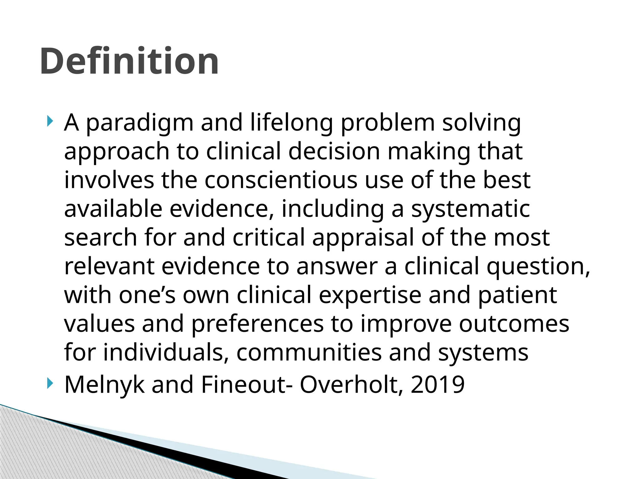  A paradigm and lifelong problem solving
approach to clinical decision making that
involves the conscientious use of the best
available evidence, including a systematic
search for and critical appraisal of the most
relevant evidence to answer a clinical question,
with one’s own clinical expertise and patient
values and preferences to improve outcomes
for individuals, communities and systems
 Melnyk and Fineout- Overholt, 2019
Definition
 