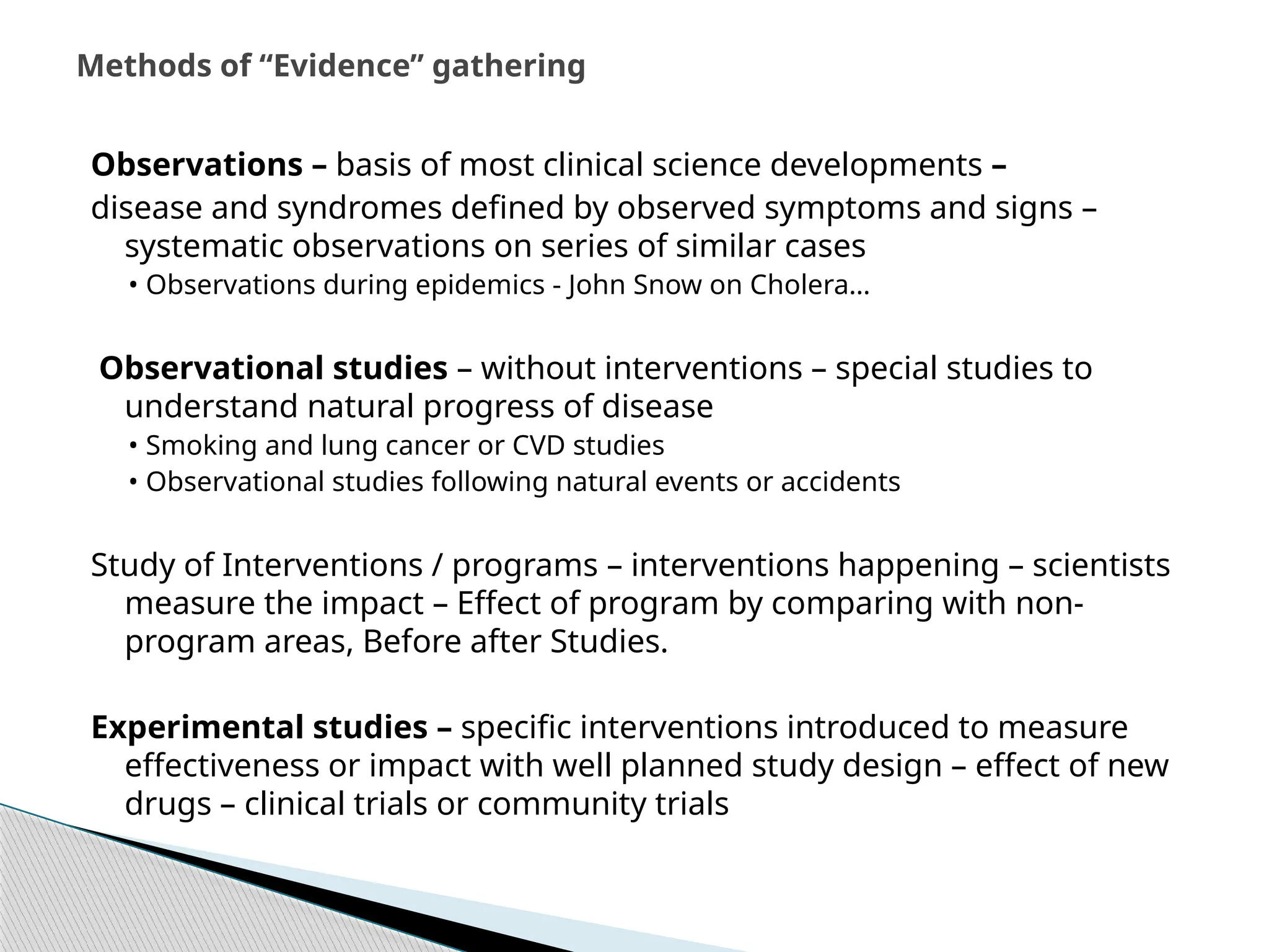 Observations – basis of most clinical science developments –
disease and syndromes defined by observed symptoms and signs –
systematic observations on series of similar cases
• Observations during epidemics ‐ John Snow on Cholera…
Observational studies – without interventions – special studies to
understand natural progress of disease
• Smoking and lung cancer or CVD studies
• Observational studies following natural events or accidents
Study of Interventions / programs – interventions happening – scientists
measure the impact – Effect of program by comparing with non‐
program areas, Before after Studies.
Experimental studies – specific interventions introduced to measure
effectiveness or impact with well planned study design – effect of new
drugs – clinical trials or community trials
Methods of “Evidence” gathering
 