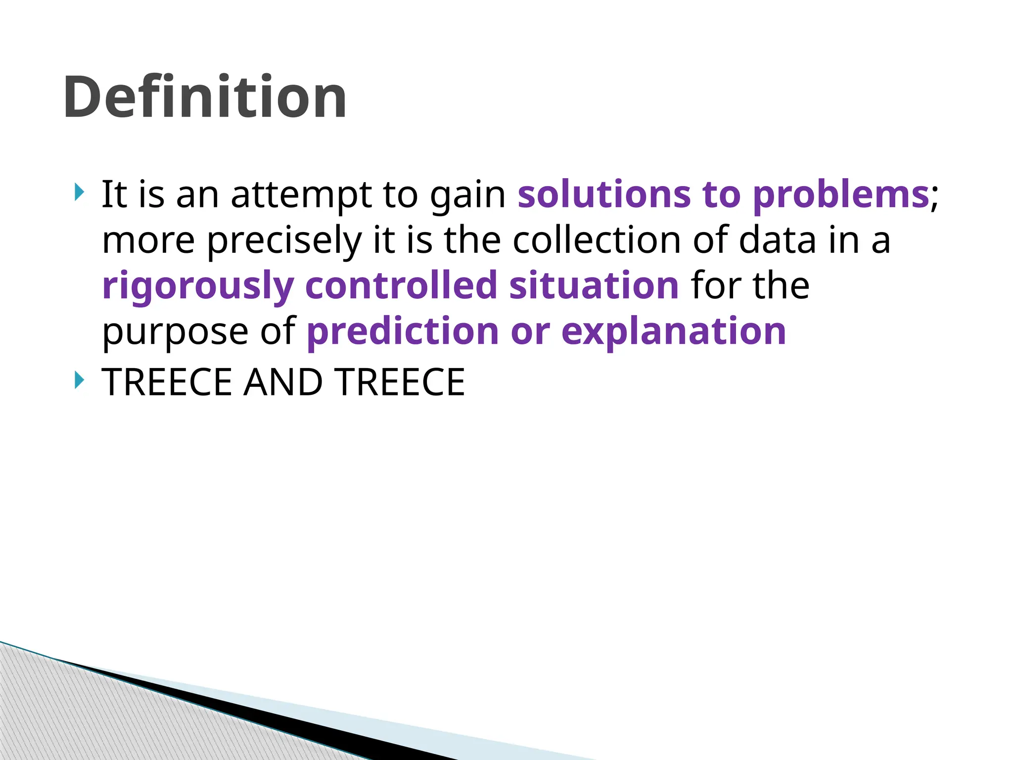  It is an attempt to gain solutions to problems;
more precisely it is the collection of data in a
rigorously controlled situation for the
purpose of prediction or explanation
 TREECE AND TREECE
Definition
 